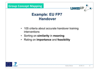 !

Group&Concept&Mapping&&

                 Example: EU FP7
                    Handover

        •  105 criteria about accurate handover training
           interventions
        •  Sorting on similarity in meaning
        •  Rating on importance and feasibility




                               48            Stefan Dietze   25/05/12   31
 