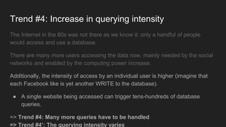Trend #4: Increase in querying intensity
The Internet in the 80s was not there as we know it: only a handful of people
would access and use a database.
There are many more users accessing the data now, mainly needed by the social
networks and enabled by the computing power increase.
Additionally, the intensity of access by an individual user is higher (imagine that
each Facebook like is yet another WRITE to the database).
● A single website being accessed can trigger tens-hundreds of database
queries.
=> Trend #4: Many more queries have to be handled
=> Trend #4’: The querying intensity varies
 