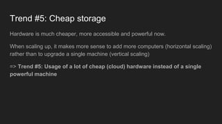 Trend #5: Cheap storage
Hardware is much cheaper, more accessible and powerful now.
When scaling up, it makes more sense to add more computers (horizontal scaling)
rather than to upgrade a single machine (vertical scaling)
=> Trend #5: Usage of a lot of cheap (cloud) hardware instead of a single
powerful machine
 