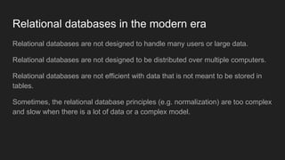 Relational databases in the modern era
Relational databases are not designed to handle many users or large data.
Relational databases are not designed to be distributed over multiple computers.
Relational databases are not efficient with data that is not meant to be stored in
tables.
Sometimes, the relational database principles (e.g. normalization) are too complex
and slow when there is a lot of data or a complex model.
 
