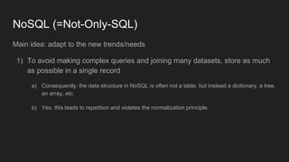 NoSQL (=Not-Only-SQL)
Main idea: adapt to the new trends/needs
1) To avoid making complex queries and joining many datasets, store as much
as possible in a single record
a) Consequently, the data structure in NoSQL is often not a table, but instead a dictionary, a tree,
an array, etc.
b) Yes, this leads to repetition and violates the normalization principle.
 