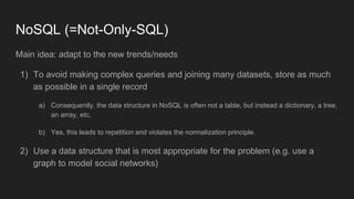NoSQL (=Not-Only-SQL)
Main idea: adapt to the new trends/needs
1) To avoid making complex queries and joining many datasets, store as much
as possible in a single record
a) Consequently, the data structure in NoSQL is often not a table, but instead a dictionary, a tree,
an array, etc.
b) Yes, this leads to repetition and violates the normalization principle.
2) Use a data structure that is most appropriate for the problem (e.g. use a
graph to model social networks)
 