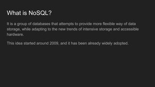 What is NoSQL?
It is a group of databases that attempts to provide more flexible way of data
storage, while adapting to the new trends of intensive storage and accessible
hardware.
This idea started around 2009, and it has been already widely adopted.
 