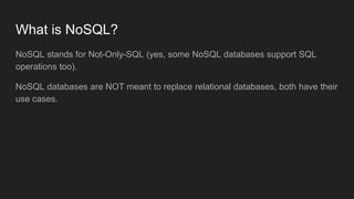 What is NoSQL?
NoSQL stands for Not-Only-SQL (yes, some NoSQL databases support SQL
operations too).
NoSQL databases are NOT meant to replace relational databases, both have their
use cases.
 