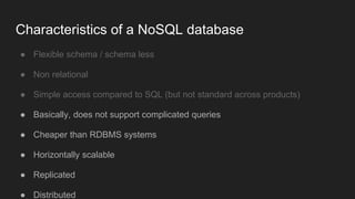 ● Flexible schema / schema less
● Non relational
● Simple access compared to SQL (but not standard across products)
● Basically, does not support complicated queries
● Cheaper than RDBMS systems
● Horizontally scalable
● Replicated
● Distributed
Characteristics of a NoSQL database
 
