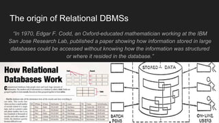The origin of Relational DBMSs
“In 1970, Edgar F. Codd, an Oxford-educated mathematician working at the IBM
San Jose Research Lab, published a paper showing how information stored in large
databases could be accessed without knowing how the information was structured
or where it resided in the database.”
 