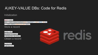 A)KEY-VALUE DBs: Code for Redis
Initialization
import redis
pool = redis.ConnectionPool(host='localhost', port=6379, db=0)
r = redis.Redis(connection_pool=pool)
Store a record
my_key =”B”
my_value=”triangle”
r.set(my_key, my_value)
Obtain a record
my_key=”B”
r.get(my_key)
 