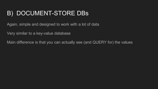 B) DOCUMENT-STORE DBs
Again, simple and designed to work with a lot of data
Very similar to a key-value database
Main difference is that you can actually see (and QUERY for) the values
 