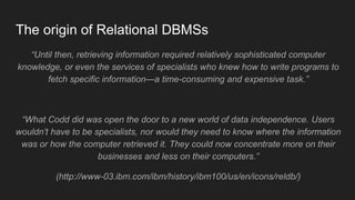 The origin of Relational DBMSs
“Until then, retrieving information required relatively sophisticated computer
knowledge, or even the services of specialists who knew how to write programs to
fetch specific information—a time-consuming and expensive task.”
“What Codd did was open the door to a new world of data independence. Users
wouldn’t have to be specialists, nor would they need to know where the information
was or how the computer retrieved it. They could now concentrate more on their
businesses and less on their computers.”
(http://www-03.ibm.com/ibm/history/ibm100/us/en/icons/reldb/)
 