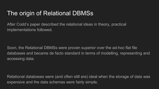 The origin of Relational DBMSs
After Codd’s paper described the relational ideas in theory, practical
implementations followed.
Soon, the Relational DBMSs were proven superior over the ad-hoc flat file
databases and became de facto standard in terms of modelling, representing and
accessing data.
Relational databases were (and often still are) ideal when the storage of data was
expensive and the data schemas were fairly simple.
 