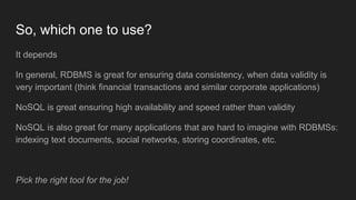 So, which one to use?
It depends
In general, RDBMS is great for ensuring data consistency, when data validity is
very important (think financial transactions and similar corporate applications)
NoSQL is great ensuring high availability and speed rather than validity
NoSQL is also great for many applications that are hard to imagine with RDBMSs:
indexing text documents, social networks, storing coordinates, etc.
Pick the right tool for the job!
 