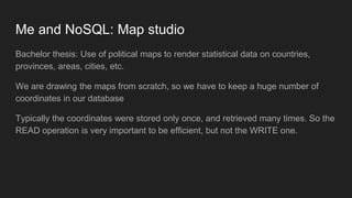 Me and NoSQL: Map studio
Bachelor thesis: Use of political maps to render statistical data on countries,
provinces, areas, cities, etc.
We are drawing the maps from scratch, so we have to keep a huge number of
coordinates in our database
Typically the coordinates were stored only once, and retrieved many times. So the
READ operation is very important to be efficient, but not the WRITE one.
 