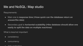 Me and NoSQL: Map studio
Requirements:
● Main one is response time (=how quick can the database return an
answer/the data)
● Secondary goal is horizontal scalability (=the database should allow one
easily to split the data on multiple machines)
What is less/not important:
● consistency
● concurrency
 