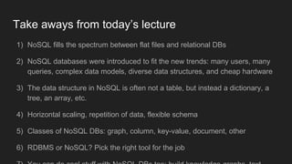 Take aways from today’s lecture
1) NoSQL fills the spectrum between flat files and relational DBs
2) NoSQL databases were introduced to fit the new trends: many users, many
queries, complex data models, diverse data structures, and cheap hardware
3) The data structure in NoSQL is often not a table, but instead a dictionary, a
tree, an array, etc.
4) Horizontal scaling, repetition of data, flexible schema
5) Classes of NoSQL DBs: graph, column, key-value, document, other
6) RDBMS or NoSQL? Pick the right tool for the job
 