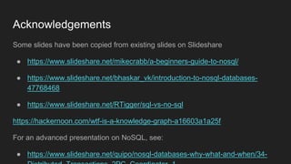 Acknowledgements
Some slides have been copied from existing slides on Slideshare
● https://www.slideshare.net/mikecrabb/a-beginners-guide-to-nosql/
● https://www.slideshare.net/bhaskar_vk/introduction-to-nosql-databases-
47768468
● https://www.slideshare.net/RTigger/sql-vs-no-sql
https://hackernoon.com/wtf-is-a-knowledge-graph-a16603a1a25f
For an advanced presentation on NoSQL, see:
● https://www.slideshare.net/quipo/nosql-databases-why-what-and-when/34-
 
