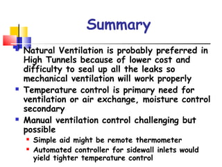 Summary
 Natural Ventilation is probably preferred in
High Tunnels because of lower cost and
difficulty to seal up all the leaks so
mechanical ventilation will work properly
 Temperature control is primary need for
ventilation or air exchange, moisture control
secondary
 Manual ventilation control challenging but
possible
 Simple aid might be remote thermometer
 Automated controller for sidewall inlets would
yield tighter temperature control
 