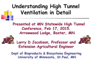Presented at MN Statewide High Tunnel
Conference, Feb 17, 2015.
Arrowwood Lodge, Baxter, MN
Larry D Jacobson, Professor and
Extension Agricultural Engineer
Dept of Bioproducts & Biosystems Engineering
University of Minnesota, St.Paul, MN
Understanding High Tunnel
Ventilation in Detail
 