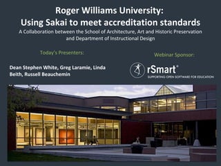 Roger Williams University:  Using Sakai to meet accreditation standards A Collaboration between the School of Architecture, Art and Historic Preservation and Department of Instructional Design Today’s Presenters:  Dean Stephen White, Greg Laramie, Linda Beith, Russell Beauchemin Webinar Sponsor:  