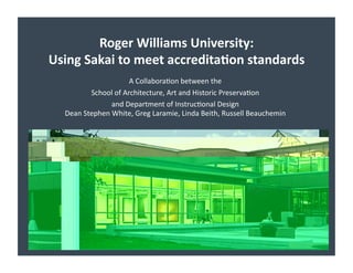 Roger	
  Williams	
  University:	
  	
  
Using	
  Sakai	
  to	
  meet	
  accredita7on	
  standards	
  
                               A	
  Collabora)on	
  between	
  the	
  	
  
             School	
  of	
  Architecture,	
  Art	
  and	
  Historic	
  Preserva)on	
  	
  
                     and	
  Department	
  of	
  Instruc)onal	
  Design	
  
                                                                                           	
  
   Dean	
  Stephen	
  White,	
  Greg	
  Laramie,	
  Linda	
  Beith,	
  Russell	
  Beauchemin
 