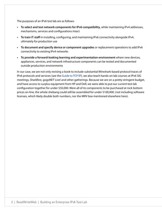 The purposes of an IPv6 test lab are as follows:

    •	 To select and test network components for IPv6 compatibility, while maintaining IPv4 addresses,
       mechanisms, services and configurations intact

    •	 To train IT staff in installing, configuring, and maintaining IPv6 connectivity alongside IPv4,
       ultimately for production use

    •	 To document and specify device or component upgrades or replacement operations to add IPv6
       connectivity to existing IPv4 networks

    •	 To provide a forward-looking learning and experimentation environment where new devices,
       appliances, services, and network infrastructure components can be tested and documented
       outside production environments

    In our case, we are not only revising a book to include substantial Wireshark-based protocol traces of
    IPv6 protocols and services (see the Guide to TCP/IP), we also teach hands-on lab courses at IPv6 SIG
    meetings, Sharkfest, gogoNET Live! and other gatherings. Because we are on a pretty stringent budget,
    and have access to surplus equipment from HP and Dell, we were able to put our current test lab
    configuration together for under $50,000. Were all of its components to be purchased at rock bottom
    prices on-line, the whole shebang could still be assembled for under $100,000. (not including software
    licenses, which likely double both numbers, nor the MRV box mentioned elsewhere here).




2 | ReadWriteWeb | Building an Enterprise IPv6 Test Lab
 