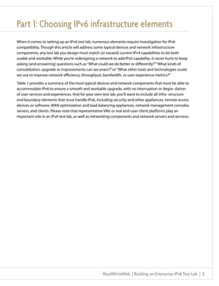 Part 1: Choosing IPv6 infrastructure elements
When it comes to setting up an IPv6 test lab, numerous elements require investigation for IPv6
compatibility. Though this article will address some typical devices and network infrastructure
components, any test lab you design must match (or exceed) current IPv4 capabilities to be both
usable and workable. While you’re redesigning a network to add IPv6 capability, it never hurts to keep
asking (and answering) questions such as “What could we do better or differently?” “What kinds of
consolidation, upgrade or improvements can we enact?” or “What other tools and technologies could
we use to improve network efficiency, throughput, bandwidth, or user experience metrics?”

Table 1 provides a summary of the most typical devices and network components that must be able to
accommodate IPv6 to ensure a smooth and workable upgrade, with no interruption or degra- dation
of user services and experiences. And for your own test lab, you’ll want to include all infra- structure
and boundary elements that must handle IPv6, including security and other appliances, remote access
devices or software, WAN optimization and load balancing appliances, network management consoles,
servers, and clients. Please note that representative VMs or real end-user client platforms play an
important role in an IPv6 test lab, as well as networking components and network servers and services.




                                                   ReadWriteWeb | Building an Enterprise IPv6 Test Lab | 3
 