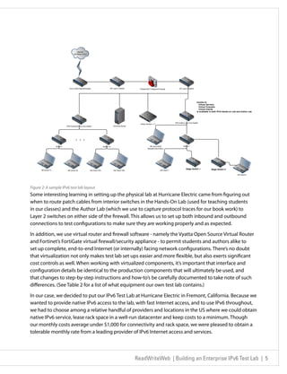 Figure 2: A sample IPv6 test lab layout
Some interesting learning in setting up the physical lab at Hurricane Electric came from figuring out
when to route patch cables from interior switches in the Hands-On Lab (used for teaching students
in our classes) and the Author Lab (which we use to capture protocol traces for our book work) to
Layer 2 switches on either side of the firewall. This allows us to set up both inbound and outbound
connections to test configurations to make sure they are working properly and as expected.

In addition, we use virtual router and firewall software - namely the Vyatta Open Source Virtual Router
and Fortinet’s FortiGate virtual firewall/security appliance - to permit students and authors alike to
set up complete, end-to-end Internet (or internally) facing network configurations. There’s no doubt
that virtualization not only makes test lab set ups easier and more flexible, but also exerts significant
cost controls as well. When working with virtualized components, it’s important that interface and
configuration details be identical to the production components that will ultimately be used, and
that changes to step-by-step instructions and how-to’s be carefully documented to take note of such
differences. (See Table 2 for a list of what equipment our own test lab contains.)

In our case, we decided to put our IPv6 Test Lab at Hurricane Electric in Fremont, California. Because we
wanted to provide native IPv6 access to the lab, with fast Internet access, and to use IPv6 throughout,
we had to choose among a relative handful of providers and locations in the US where we could obtain
native IPv6 service, lease rack space in a well-run datacenter and keep costs to a minimum. Though
our monthly costs average under $1,000 for connectivity and rack space, we were pleased to obtain a
tolerable monthly rate from a leading provider of IPv6 Internet access and services.




                                                 ReadWriteWeb | Building an Enterprise IPv6 Test Lab | 5
 