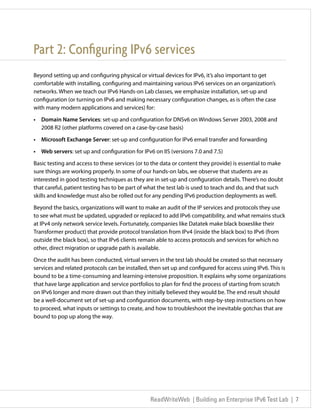 Part 2: Configuring IPv6 services
Beyond setting up and configuring physical or virtual devices for IPv6, it’s also important to get
comfortable with installing, configuring and maintaining various IPv6 services on an organization’s
networks. When we teach our IPv6 Hands-on Lab classes, we emphasize installation, set-up and
configuration (or turning on IPv6 and making necessary configuration changes, as is often the case
with many modern applications and services) for:

•	 Domain Name Services: set-up and configuration for DNSv6 on Windows Server 2003, 2008 and
   2008 R2 (other platforms covered on a case-by-case basis)

•	 Microsoft Exchange Server: set-up and configuration for IPv6 email transfer and forwarding

•	 Web servers: set up and configuration for IPv6 on IIS (versions 7.0 and 7.5)

Basic testing and access to these services (or to the data or content they provide) is essential to make
sure things are working properly. In some of our hands-on labs, we observe that students are as
interested in good testing techniques as they are in set-up and configuration details. There’s no doubt
that careful, patient testing has to be part of what the test lab is used to teach and do, and that such
skills and knowledge must also be rolled out for any pending IPv6 production deployments as well.

Beyond the basics, organizations will want to make an audit of the IP services and protocols they use
to see what must be updated, upgraded or replaced to add IPv6 compatibility, and what remains stuck
at IPv4 only network service levels. Fortunately, companies like Datatek make black boxeslike their
Transformer product) that provide protocol translation from IPv4 (inside the black box) to IPv6 (from
outside the black box), so that IPv6 clients remain able to access protocols and services for which no
other, direct migration or upgrade path is available.

Once the audit has been conducted, virtual servers in the test lab should be created so that necessary
services and related protocols can be installed, then set up and configured for access using IPv6. This is
bound to be a time-consuming and learning-intensive proposition. It explains why some organizations
that have large application and service portfolios to plan for find the process of starting from scratch
on IPv6 longer and more drawn out than they initially believed they would be. The end result should
be a well-document set of set-up and configuration documents, with step-by-step instructions on how
to proceed, what inputs or settings to create, and how to troubleshoot the inevitable gotchas that are
bound to pop up along the way.




                                                 ReadWriteWeb | Building an Enterprise IPv6 Test Lab | 7
 