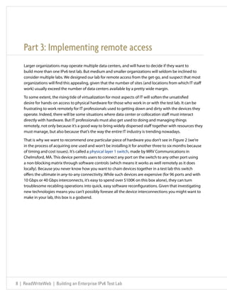 Part 3: Implementing remote access
    Larger organizations may operate multiple data centers, and will have to decide if they want to
    build more than one IPv6 test lab. But medium and smaller organizations will seldom be inclined to
    consider multiple labs. We designed our lab for remote access from the get-go, and suspect that most
    organizations will find this appealing, given that the number of sites (and locations from which IT staff
    work) usually exceed the number of data centers available by a pretty wide margin.

    To some extent, the rising tide of virtualization for most aspects of IT will soften the unsatisfied
    desire for hands-on access to physical hardware for those who work in or with the test lab. It can be
    frustrating to work remotely for IT professionals used to getting down and dirty with the devices they
    operate. Indeed, there will be some situations where data center or collocation staff must interact
    directly with hardware. But IT professionals must also get used to doing and managing things
    remotely, not only because it’s a good way to bring widely dispersed staff together with resources they
    must manage, but also because that’s the way the entire IT industry is trending nowadays.

    That is why we want to recommend one particular piece of hardware you don’t see in Figure 2 (we’re
    in the process of acquiring one used and won’t be installing it for another three to six months because
    of timing and cost issues). It’s called a physical layer 1 switch, made by MRV Communications in
    Chelmsford, MA. This device permits users to connect any port on the switch to any other port using
    a non-blocking matrix through software controls (which means it works as well remotely as it does
    locally). Because you never know how you want to chain devices together in a test lab this switch
    offers the ultimate in any-to-any connectivity. While such devices are expensive (for 96 ports and with
    10 Gbps or 40 Gbps interconnects, it’s easy to spend over $100K on this box alone), they can turn
    troublesome recabling operations into quick, easy software reconfigurations. Given that investigating
    new technologies means you can’t possibly foresee all the device interconnections you might want to
    make in your lab, this box is a godsend.




8 | ReadWriteWeb | Building an Enterprise IPv6 Test Lab
 