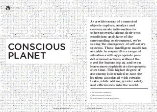 17
As a wider array of connected
objects capture, analyze and
communicate information to
other networks about their own
conditions and those of the
surrounding environment, we’re
seeing the emergence of self-aware
systems. These intelligent machines
are able to respond to a range of
situations with appropriate pre-
determined actions without the
need for human input, and even
learn more sophisticated responses
over time. This higher degree of
autonomy is intended to ease the
burdens associated with certain
tasks, while adding greater safety
and efficiencies into the world.
iq.intel.com/real-world-webwww.psfk.com/real-world-web
08. Distributed Intelligence
09. Environmental Whisper
10. Anticipated (Orchestrated) Action
CONSCIOUS
PLANET
Real World Web
 