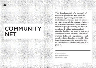 11 iq.intel.com/real-world-webwww.psfk.com/real-world-web
The development of a new set of
software platforms and tools is
building a growing network of
individuals, sensors and wearable
devices around the open exchange
of real-time information streams.
Intuitive programming interfaces
combined with a universal set
standards allow anyone to connect
an object to the internet to create
custom data and experiences that
can be shared and accessed by the
broader community, contributing
to the collective knowledge of the
planet.
01. Shared Awareness
02. Programmable Lifestyle
03. Open Source Access
COMMUNITY
NET
Real World Web
 