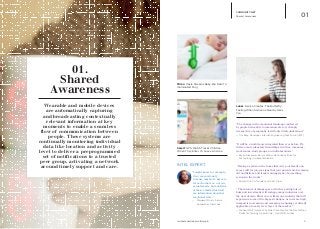 iq.intel.com/real-world-web 2
COMMUNITY NET
Shared Awareness 01
hereO: GPS Watch Tracks Children
When They Enter Or Leave An Area
Mimo: Onsie Streams Baby Bio Data To
Illuminated Mug
Lunar: Device Creates ‘The Butterfly’
Feeling When Someone Nearby Likes
You
“The change in the emotional landscape conferred
by people being able to communicate very cheaply
irrespective of geography is still only dimly understood.”
—	Tim Bray. Developer. Internet Engineering Task Force (IETF)
“It will be a world more integrated than ever before. We
will see more planetary friendships, rivalries, romances,
work teams, study groups, and collaborations.”
—	Bryan Alexander. Senior Fellow. National Institute for 		
	 Technology in Liberal Education.
“Having a system in the home that only your family can
access will let you see signs that your parents are becoming
old and listless, and track warning signs of something
serious in the works.”
—	Russell Ure. Co-founder and CEO. Piper
“ The Internet of things space, which is getting lots of
buzz and investment, will reshape many industries over
the next decade. Elder care is likely one industry that will
experience some of the biggest changes, as costs are high,
demand is increasing, and emerging technology is directly
applicable at nearly every layer of the market.”
—	Michael Wolf. “Here’s Why Elder Care May Be The Next Billion 	
	 Dollar Technology Opportunity”. April 2014. Forbes
01.
Shared
Awareness
Wearable and mobile devices
are automatically capturing
and broadcasting contextually
relevant information at key
moments to enable a seamless
flow of communication between
people. These systems are
continually monitoring individual
data like location and activity
level to deliver a preprogrammed
set of notifications to a trusted
peer group, activating a network
around timely support and care.
“I might know, for example,
if my mom is lonely,
because maybe we agree to
let each other see- not our
actual emails- but analytics
of those emails which tell
me information about her
emotional state. ”
—	 Margaret Morris, Senior 	
	 Researcher, Intel Labs
INTEL EXPERT
 
