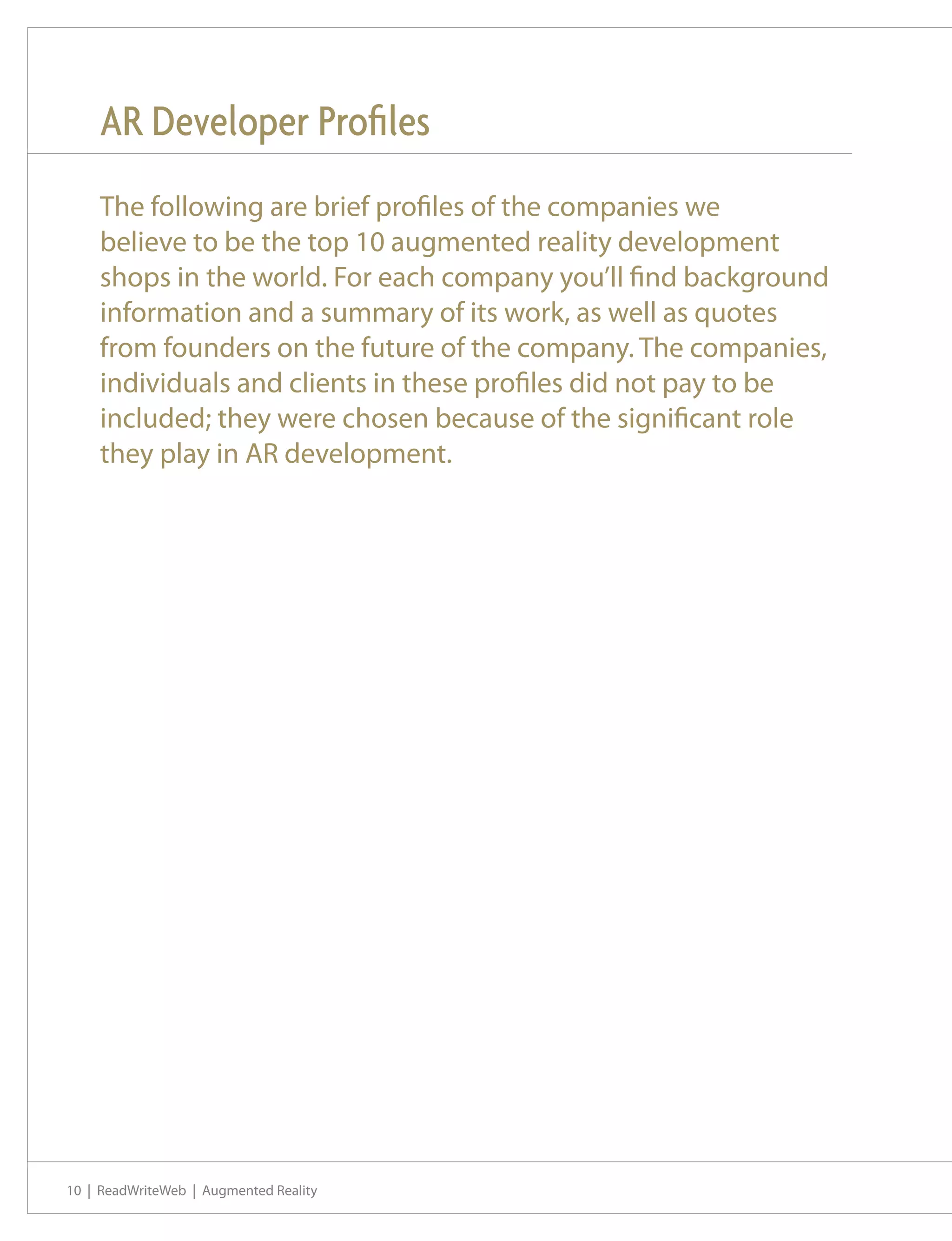 AR Developer Profiles
    The following are brief profiles of the companies we
    believe to be the top 10 augmented reality development
    shops in the world. For each company you’ll find background
    information and a summary of its work, as well as quotes
    from founders on the future of the company. The companies,
    individuals and clients in these profiles did not pay to be
    included; they were chosen because of the significant role
    they play in AR development.




10 | ReadWriteWeb | Augmented Reality
 