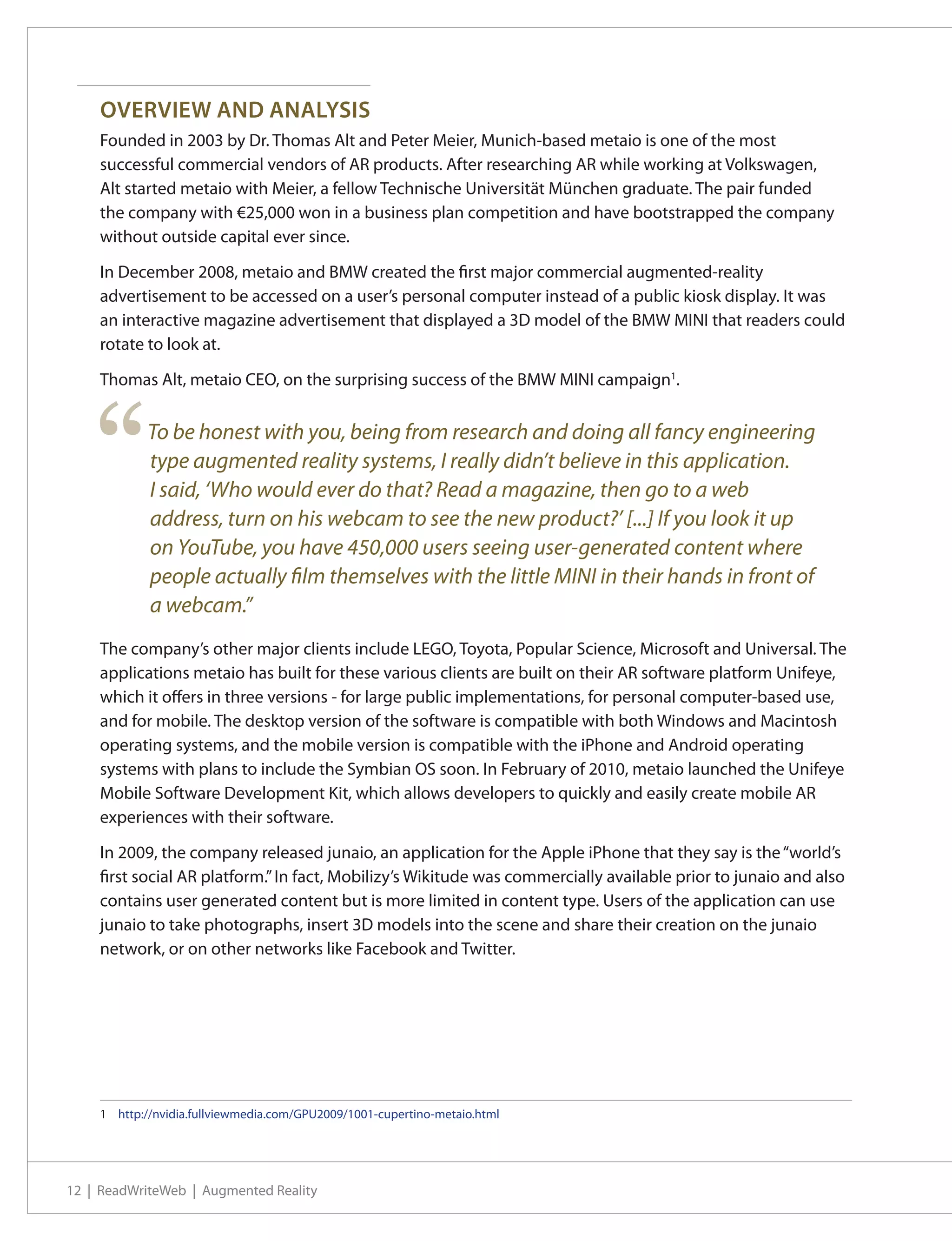 OVERVIEW AND ANALYSIS
    Founded in 2003 by Dr. Thomas Alt and Peter Meier, Munich-based metaio is one of the most
    successful commercial vendors of AR products. After researching AR while working at Volkswagen,
    Alt started metaio with Meier, a fellow Technische Universität München graduate. The pair funded
    the company with €25,000 won in a business plan competition and have bootstrapped the company
    without outside capital ever since.

    In December 2008, metaio and BMW created the first major commercial augmented-reality
    advertisement to be accessed on a user’s personal computer instead of a public kiosk display. It was
    an interactive magazine advertisement that displayed a 3D model of the BMW MINI that readers could
    rotate to look at.

    Thomas Alt, metaio CEO, on the surprising success of the BMW MINI campaign1.




    “       To be honest with you, being from research and doing all fancy engineering
            type augmented reality systems, I really didn’t believe in this application.
            I said, ‘Who would ever do that? Read a magazine, then go to a web
            address, turn on his webcam to see the new product?’ [...] If you look it up
            on YouTube, you have 450,000 users seeing user-generated content where
            people actually film themselves with the little MINI in their hands in front of
            a webcam.”
    The company’s other major clients include LEGO, Toyota, Popular Science, Microsoft and Universal. The
    applications metaio has built for these various clients are built on their AR software platform Unifeye,
    which it offers in three versions - for large public implementations, for personal computer-based use,
    and for mobile. The desktop version of the software is compatible with both Windows and Macintosh
    operating systems, and the mobile version is compatible with the iPhone and Android operating
    systems with plans to include the Symbian OS soon. In February of 2010, metaio launched the Unifeye
    Mobile Software Development Kit, which allows developers to quickly and easily create mobile AR
    experiences with their software.

    In 2009, the company released junaio, an application for the Apple iPhone that they say is the “world’s
    first social AR platform.” In fact, Mobilizy’s Wikitude was commercially available prior to junaio and also
    contains user generated content but is more limited in content type. Users of the application can use
    junaio to take photographs, insert 3D models into the scene and share their creation on the junaio
    network, or on other networks like Facebook and Twitter.




    1	 http://nvidia.fullviewmedia.com/GPU2009/1001-cupertino-metaio.html




12 | ReadWriteWeb | Augmented Reality
 
