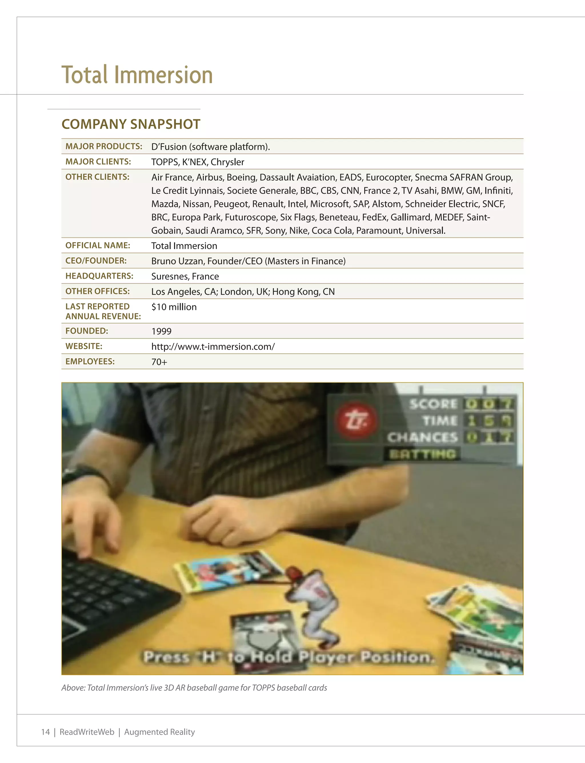 Total Immersion
    COMPANY SNAPSHOT
     MAJOR PRODUCTS:         D’Fusion (software platform).
     MAJOR CLIENTS:          TOPPS, K’NEX, Chrysler
     OTHER CLIENTS:          Air France, Airbus, Boeing, Dassault Avaiation, EADS, Eurocopter, Snecma SAFRAN Group,
                             Le Credit Lyinnais, Societe Generale, BBC, CBS, CNN, France 2, TV Asahi, BMW, GM, Infiniti,
                             Mazda, Nissan, Peugeot, Renault, Intel, Microsoft, SAP, Alstom, Schneider Electric, SNCF,
                             BRC, Europa Park, Futuroscope, Six Flags, Beneteau, FedEx, Gallimard, MEDEF, Saint-
                             Gobain, Saudi Aramco, SFR, Sony, Nike, Coca Cola, Paramount, Universal.
     OFFICIAL NAME:          Total Immersion
     CEO/FOUNDER:            Bruno Uzzan, Founder/CEO (Masters in Finance)
     HEADQUARTERS:           Suresnes, France
     OTHER OFFICES:          Los Angeles, CA; London, UK; Hong Kong, CN
     LAST REPORTED           $10 million
     ANNUAL REVENUE:
     FOUNDED:                1999
     WEBSITE:                http://www.t-immersion.com/
     EMPLOYEES:              70+




    Above: Total Immersion’s live 3D AR baseball game for TOPPS baseball cards



14 | ReadWriteWeb | Augmented Reality
 