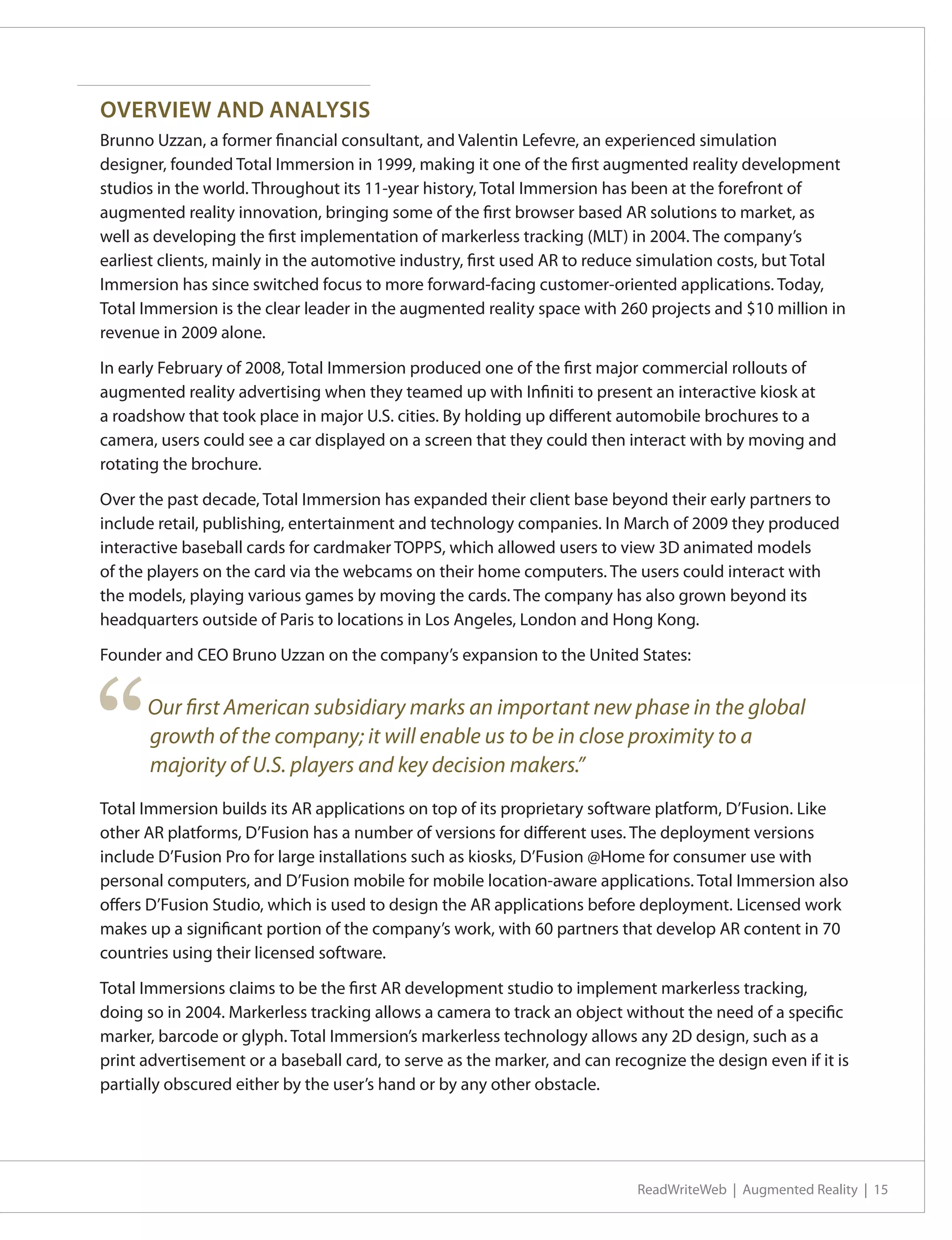 OVERVIEW AND ANALYSIS
Brunno Uzzan, a former financial consultant, and Valentin Lefevre, an experienced simulation
designer, founded Total Immersion in 1999, making it one of the first augmented reality development
studios in the world. Throughout its 11-year history, Total Immersion has been at the forefront of
augmented reality innovation, bringing some of the first browser based AR solutions to market, as
well as developing the first implementation of markerless tracking (MLT) in 2004. The company’s
earliest clients, mainly in the automotive industry, first used AR to reduce simulation costs, but Total
Immersion has since switched focus to more forward-facing customer-oriented applications. Today,
Total Immersion is the clear leader in the augmented reality space with 260 projects and $10 million in
revenue in 2009 alone.

In early February of 2008, Total Immersion produced one of the first major commercial rollouts of
augmented reality advertising when they teamed up with Infiniti to present an interactive kiosk at
a roadshow that took place in major U.S. cities. By holding up different automobile brochures to a
camera, users could see a car displayed on a screen that they could then interact with by moving and
rotating the brochure.

Over the past decade, Total Immersion has expanded their client base beyond their early partners to
include retail, publishing, entertainment and technology companies. In March of 2009 they produced
interactive baseball cards for cardmaker TOPPS, which allowed users to view 3D animated models
of the players on the card via the webcams on their home computers. The users could interact with
the models, playing various games by moving the cards. The company has also grown beyond its
headquarters outside of Paris to locations in Los Angeles, London and Hong Kong.

Founder and CEO Bruno Uzzan on the company’s expansion to the United States:




“     Our first American subsidiary marks an important new phase in the global
      growth of the company; it will enable us to be in close proximity to a
      majority of U.S. players and key decision makers.”
Total Immersion builds its AR applications on top of its proprietary software platform, D’Fusion. Like
other AR platforms, D’Fusion has a number of versions for different uses. The deployment versions
include D’Fusion Pro for large installations such as kiosks, D’Fusion @Home for consumer use with
personal computers, and D’Fusion mobile for mobile location-aware applications. Total Immersion also
offers D’Fusion Studio, which is used to design the AR applications before deployment. Licensed work
makes up a significant portion of the company’s work, with 60 partners that develop AR content in 70
countries using their licensed software.

Total Immersions claims to be the first AR development studio to implement markerless tracking,
doing so in 2004. Markerless tracking allows a camera to track an object without the need of a specific
marker, barcode or glyph. Total Immersion’s markerless technology allows any 2D design, such as a
print advertisement or a baseball card, to serve as the marker, and can recognize the design even if it is
partially obscured either by the user’s hand or by any other obstacle.




                                                                            ReadWriteWeb | Augmented Reality | 15
 