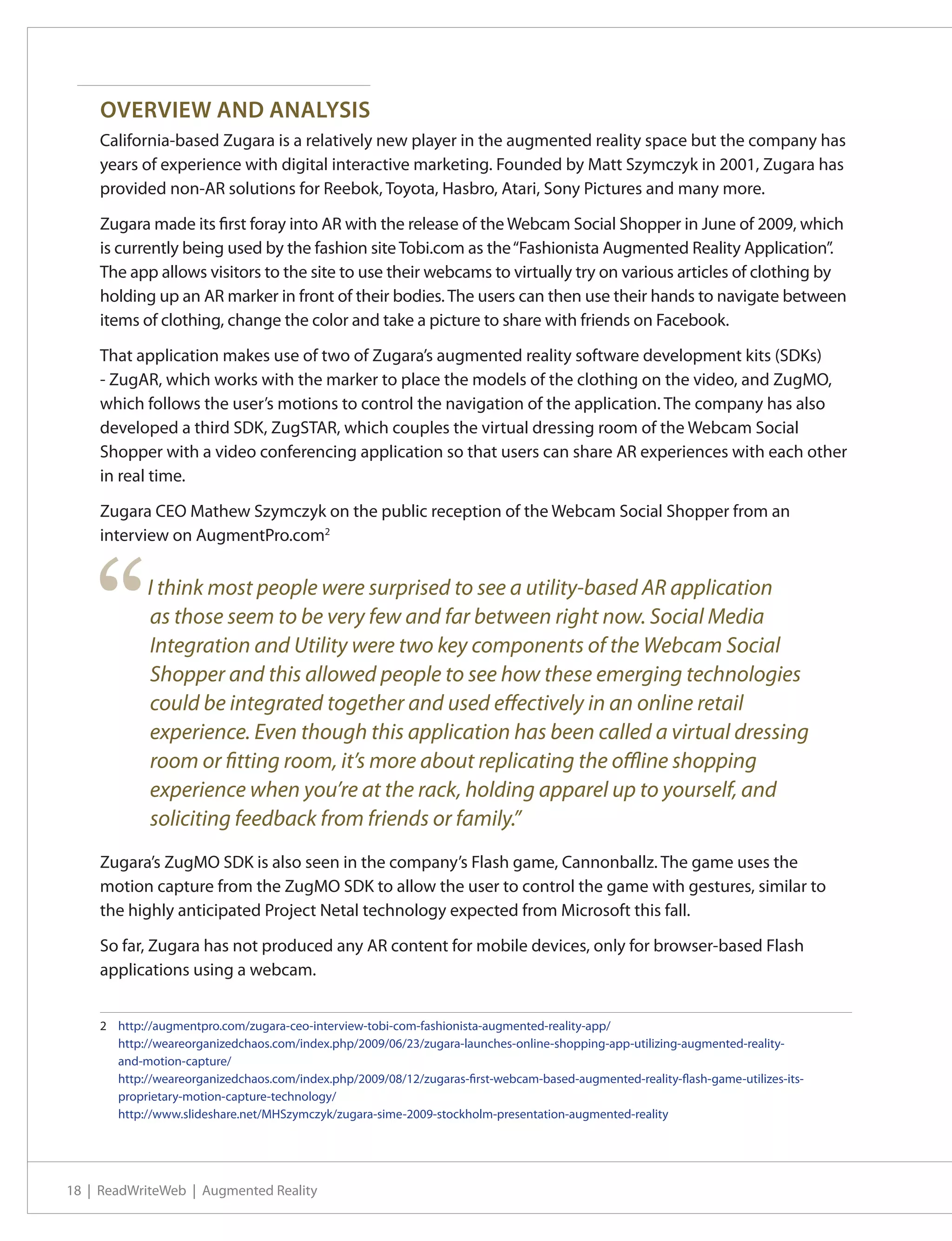 OVERVIEW AND ANALYSIS
    California-based Zugara is a relatively new player in the augmented reality space but the company has
    years of experience with digital interactive marketing. Founded by Matt Szymczyk in 2001, Zugara has
    provided non-AR solutions for Reebok, Toyota, Hasbro, Atari, Sony Pictures and many more.

    Zugara made its first foray into AR with the release of the Webcam Social Shopper in June of 2009, which
    is currently being used by the fashion site Tobi.com as the “Fashionista Augmented Reality Application”.
    The app allows visitors to the site to use their webcams to virtually try on various articles of clothing by
    holding up an AR marker in front of their bodies. The users can then use their hands to navigate between
    items of clothing, change the color and take a picture to share with friends on Facebook.

    That application makes use of two of Zugara’s augmented reality software development kits (SDKs)
    - ZugAR, which works with the marker to place the models of the clothing on the video, and ZugMO,
    which follows the user’s motions to control the navigation of the application. The company has also
    developed a third SDK, ZugSTAR, which couples the virtual dressing room of the Webcam Social
    Shopper with a video conferencing application so that users can share AR experiences with each other
    in real time.

    Zugara CEO Mathew Szymczyk on the public reception of the Webcam Social Shopper from an
    interview on AugmentPro.com2




    “       I think most people were surprised to see a utility-based AR application
            as those seem to be very few and far between right now. Social Media
            Integration and Utility were two key components of the Webcam Social
            Shopper and this allowed people to see how these emerging technologies
            could be integrated together and used effectively in an online retail
            experience. Even though this application has been called a virtual dressing
            room or fitting room, it’s more about replicating the offline shopping
            experience when you’re at the rack, holding apparel up to yourself, and
            soliciting feedback from friends or family.”
    Zugara’s ZugMO SDK is also seen in the company’s Flash game, Cannonballz. The game uses the
    motion capture from the ZugMO SDK to allow the user to control the game with gestures, similar to
    the highly anticipated Project Netal technology expected from Microsoft this fall.

    So far, Zugara has not produced any AR content for mobile devices, only for browser-based Flash
    applications using a webcam.


    2	 http://augmentpro.com/zugara-ceo-interview-tobi-com-fashionista-augmented-reality-app/
    	 http://weareorganizedchaos.com/index.php/2009/06/23/zugara-launches-online-shopping-app-utilizing-augmented-reality-
       and-motion-capture/
    	 http://weareorganizedchaos.com/index.php/2009/08/12/zugaras-first-webcam-based-augmented-reality-flash-game-utilizes-its-
       proprietary-motion-capture-technology/
    	 http://www.slideshare.net/MHSzymczyk/zugara-sime-2009-stockholm-presentation-augmented-reality




18 | ReadWriteWeb | Augmented Reality
 