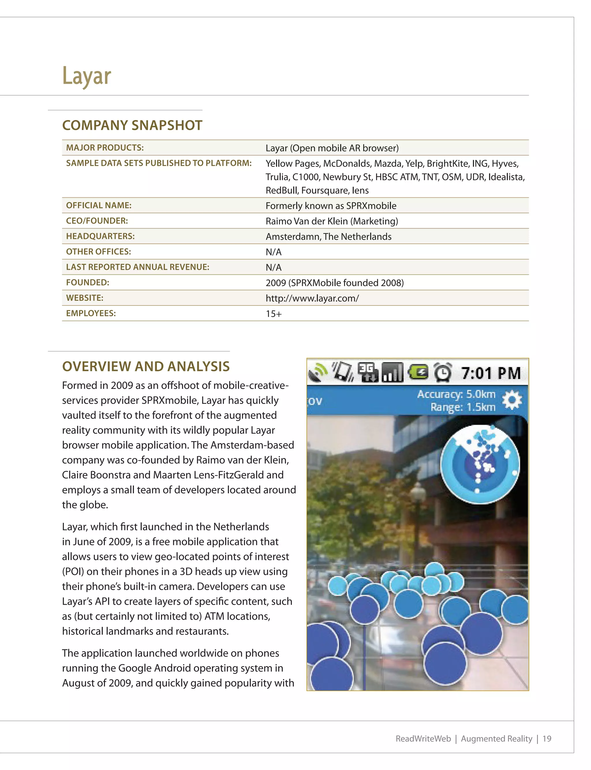 Layar
COMPANY SNAPSHOT
MAJOR PRODUCTS:                                Layar (Open mobile AR browser)
SAMPLE DATA SETS PUBLISHED TO PLATFORM:        Yellow Pages, McDonalds, Mazda, Yelp, BrightKite, ING, Hyves,
                                               Trulia, C1000, Newbury St, HBSC ATM, TNT, OSM, UDR, Idealista,
                                               RedBull, Foursquare, Iens
OFFICIAL NAME:                                 Formerly known as SPRXmobile
CEO/FOUNDER:                                   Raimo Van der Klein (Marketing)
HEADQUARTERS:                                  Amsterdamn, The Netherlands
OTHER OFFICES:                                 N/A
LAST REPORTED ANNUAL REVENUE:                  N/A
FOUNDED:                                       2009 (SPRXMobile founded 2008)
WEBSITE:                                       http://www.layar.com/
EMPLOYEES:                                     15+




OVERVIEW AND ANALYSIS
Formed in 2009 as an offshoot of mobile-creative-
services provider SPRXmobile, Layar has quickly
vaulted itself to the forefront of the augmented
reality community with its wildly popular Layar
browser mobile application. The Amsterdam-based
company was co-founded by Raimo van der Klein,
Claire Boonstra and Maarten Lens-FitzGerald and
employs a small team of developers located around
the globe.

Layar, which first launched in the Netherlands
in June of 2009, is a free mobile application that
allows users to view geo-located points of interest
(POI) on their phones in a 3D heads up view using
their phone’s built-in camera. Developers can use
Layar’s API to create layers of specific content, such
as (but certainly not limited to) ATM locations,
historical landmarks and restaurants.

The application launched worldwide on phones
running the Google Android operating system in
August of 2009, and quickly gained popularity with




                                                                              ReadWriteWeb | Augmented Reality | 19
 