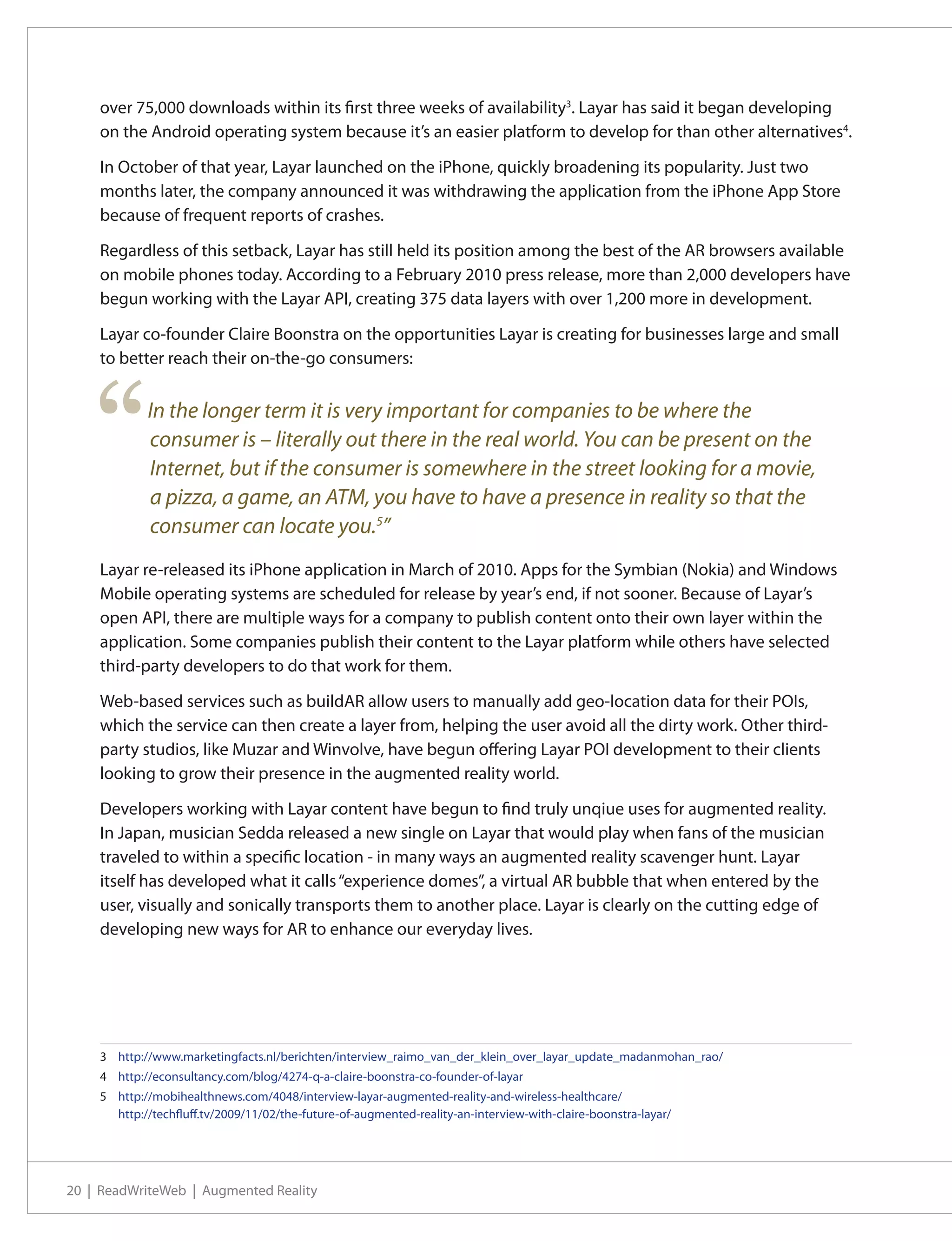 over 75,000 downloads within its first three weeks of availability3. Layar has said it began developing
    on the Android operating system because it’s an easier platform to develop for than other alternatives4.

    In October of that year, Layar launched on the iPhone, quickly broadening its popularity. Just two
    months later, the company announced it was withdrawing the application from the iPhone App Store
    because of frequent reports of crashes.

    Regardless of this setback, Layar has still held its position among the best of the AR browsers available
    on mobile phones today. According to a February 2010 press release, more than 2,000 developers have
    begun working with the Layar API, creating 375 data layers with over 1,200 more in development.

    Layar co-founder Claire Boonstra on the opportunities Layar is creating for businesses large and small
    to better reach their on-the-go consumers:




    “       In the longer term it is very important for companies to be where the
            consumer is – literally out there in the real world. You can be present on the
            Internet, but if the consumer is somewhere in the street looking for a movie,
            a pizza, a game, an ATM, you have to have a presence in reality so that the
            consumer can locate you.5”
    Layar re-released its iPhone application in March of 2010. Apps for the Symbian (Nokia) and Windows
    Mobile operating systems are scheduled for release by year’s end, if not sooner. Because of Layar’s
    open API, there are multiple ways for a company to publish content onto their own layer within the
    application. Some companies publish their content to the Layar platform while others have selected
    third-party developers to do that work for them.

    Web-based services such as buildAR allow users to manually add geo-location data for their POIs,
    which the service can then create a layer from, helping the user avoid all the dirty work. Other third-
    party studios, like Muzar and Winvolve, have begun offering Layar POI development to their clients
    looking to grow their presence in the augmented reality world.

    Developers working with Layar content have begun to find truly unqiue uses for augmented reality.
    In Japan, musician Sedda released a new single on Layar that would play when fans of the musician
    traveled to within a specific location - in many ways an augmented reality scavenger hunt. Layar
    itself has developed what it calls “experience domes”, a virtual AR bubble that when entered by the
    user, visually and sonically transports them to another place. Layar is clearly on the cutting edge of
    developing new ways for AR to enhance our everyday lives.




    3	 http://www.marketingfacts.nl/berichten/interview_raimo_van_der_klein_over_layar_update_madanmohan_rao/
    4	 http://econsultancy.com/blog/4274-q-a-claire-boonstra-co-founder-of-layar
    5	 http://mobihealthnews.com/4048/interview-layar-augmented-reality-and-wireless-healthcare/
       http://techfluff.tv/2009/11/02/the-future-of-augmented-reality-an-interview-with-claire-boonstra-layar/




20 | ReadWriteWeb | Augmented Reality
 