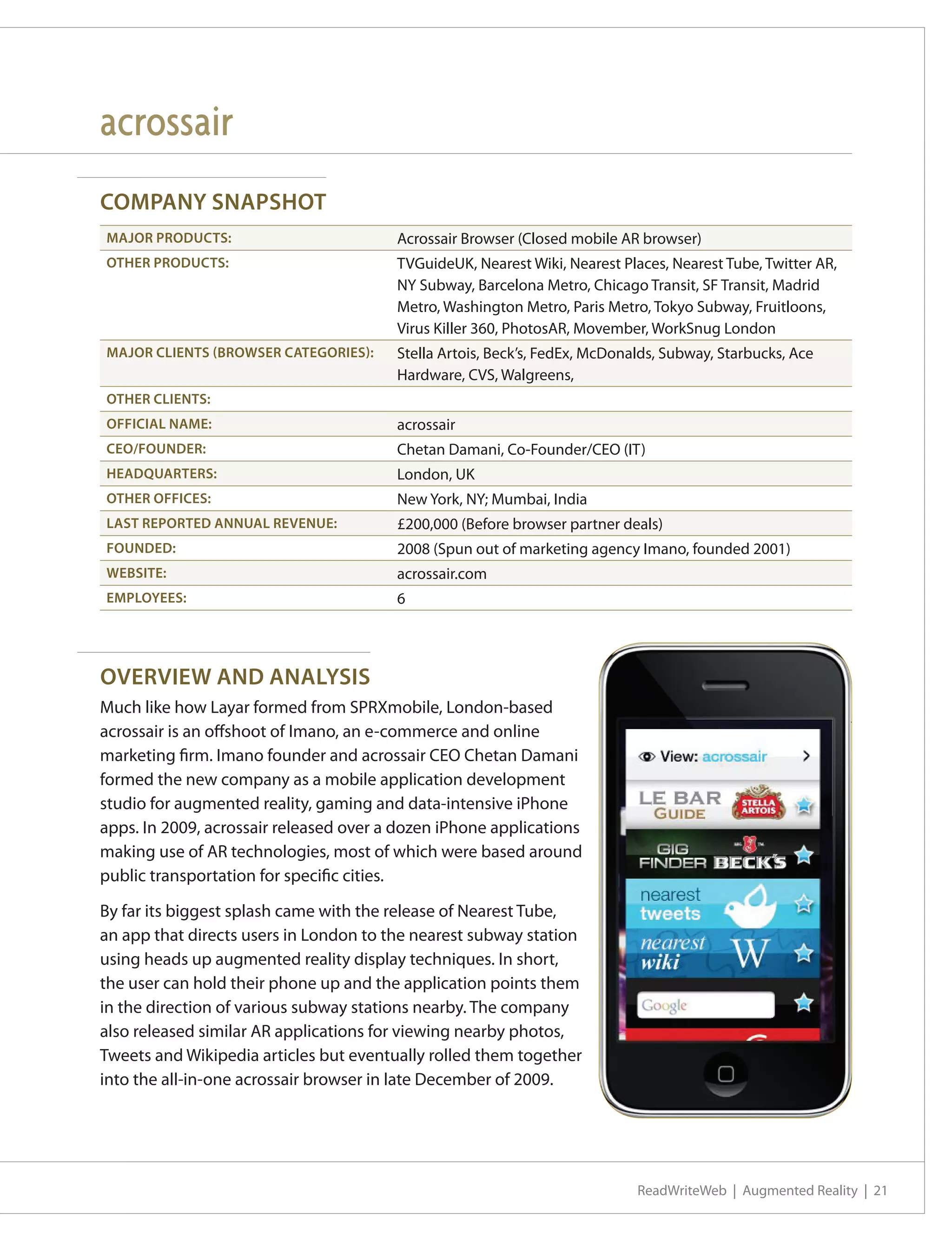 acrossair
COMPANY SNAPSHOT
MAJOR PRODUCTS:                         Acrossair Browser (Closed mobile AR browser)
OTHER PRODUCTS:                         TVGuideUK, Nearest Wiki, Nearest Places, Nearest Tube, Twitter AR,
                                        NY Subway, Barcelona Metro, Chicago Transit, SF Transit, Madrid
                                        Metro, Washington Metro, Paris Metro, Tokyo Subway, Fruitloons,
                                        Virus Killer 360, PhotosAR, Movember, WorkSnug London
MAJOR CLIENTS (BROWSER CATEGORIES):     Stella Artois, Beck’s, FedEx, McDonalds, Subway, Starbucks, Ace
                                        Hardware, CVS, Walgreens,
OTHER CLIENTS:
OFFICIAL NAME:                          acrossair
CEO/FOUNDER:                            Chetan Damani, Co-Founder/CEO (IT)
HEADQUARTERS:                           London, UK
OTHER OFFICES:                          New York, NY; Mumbai, India
LAST REPORTED ANNUAL REVENUE:           £200,000 (Before browser partner deals)
FOUNDED:                                2008 (Spun out of marketing agency Imano, founded 2001)
WEBSITE:                                acrossair.com
EMPLOYEES:                              6




OVERVIEW AND ANALYSIS
Much like how Layar formed from SPRXmobile, London-based
acrossair is an offshoot of Imano, an e-commerce and online
marketing firm. Imano founder and acrossair CEO Chetan Damani
formed the new company as a mobile application development
studio for augmented reality, gaming and data-intensive iPhone
apps. In 2009, acrossair released over a dozen iPhone applications
making use of AR technologies, most of which were based around
public transportation for specific cities.

By far its biggest splash came with the release of Nearest Tube,
an app that directs users in London to the nearest subway station
using heads up augmented reality display techniques. In short,
the user can hold their phone up and the application points them
in the direction of various subway stations nearby. The company
also released similar AR applications for viewing nearby photos,
Tweets and Wikipedia articles but eventually rolled them together
into the all-in-one acrossair browser in late December of 2009.




                                                                            ReadWriteWeb | Augmented Reality | 21
 