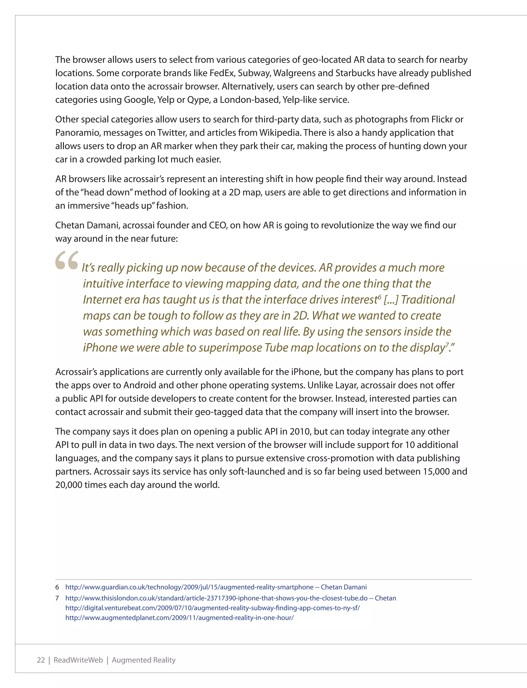The browser allows users to select from various categories of geo-located AR data to search for nearby
    locations. Some corporate brands like FedEx, Subway, Walgreens and Starbucks have already published
    location data onto the acrossair browser. Alternatively, users can search by other pre-defined
    categories using Google, Yelp or Qype, a London-based, Yelp-like service.

    Other special categories allow users to search for third-party data, such as photographs from Flickr or
    Panoramio, messages on Twitter, and articles from Wikipedia. There is also a handy application that
    allows users to drop an AR marker when they park their car, making the process of hunting down your
    car in a crowded parking lot much easier.

    AR browsers like acrossair’s represent an interesting shift in how people find their way around. Instead
    of the “head down” method of looking at a 2D map, users are able to get directions and information in
    an immersive “heads up” fashion.

    Chetan Damani, acrossai founder and CEO, on how AR is going to revolutionize the way we find our
    way around in the near future:




    “       It’s really picking up now because of the devices. AR provides a much more
            intuitive interface to viewing mapping data, and the one thing that the
            Internet era has taught us is that the interface drives interest6 [...] Traditional
            maps can be tough to follow as they are in 2D. What we wanted to create
            was something which was based on real life. By using the sensors inside the
            iPhone we were able to superimpose Tube map locations on to the display7.”
    Acrossair’s applications are currently only available for the iPhone, but the company has plans to port
    the apps over to Android and other phone operating systems. Unlike Layar, acrossair does not offer
    a public API for outside developers to create content for the browser. Instead, interested parties can
    contact acrossair and submit their geo-tagged data that the company will insert into the browser.

    The company says it does plan on opening a public API in 2010, but can today integrate any other
    API to pull in data in two days. The next version of the browser will include support for 10 additional
    languages, and the company says it plans to pursue extensive cross-promotion with data publishing
    partners. Acrossair says its service has only soft-launched and is so far being used between 15,000 and
    20,000 times each day around the world.




    6	 http://www.guardian.co.uk/technology/2009/jul/15/augmented-reality-smartphone -- Chetan Damani
    7	 http://www.thisislondon.co.uk/standard/article-23717390-iphone-that-shows-you-the-closest-tube.do -- Chetan
       http://digital.venturebeat.com/2009/07/10/augmented-reality-subway-finding-app-comes-to-ny-sf/
       http://www.augmentedplanet.com/2009/11/augmented-reality-in-one-hour/




22 | ReadWriteWeb | Augmented Reality
 