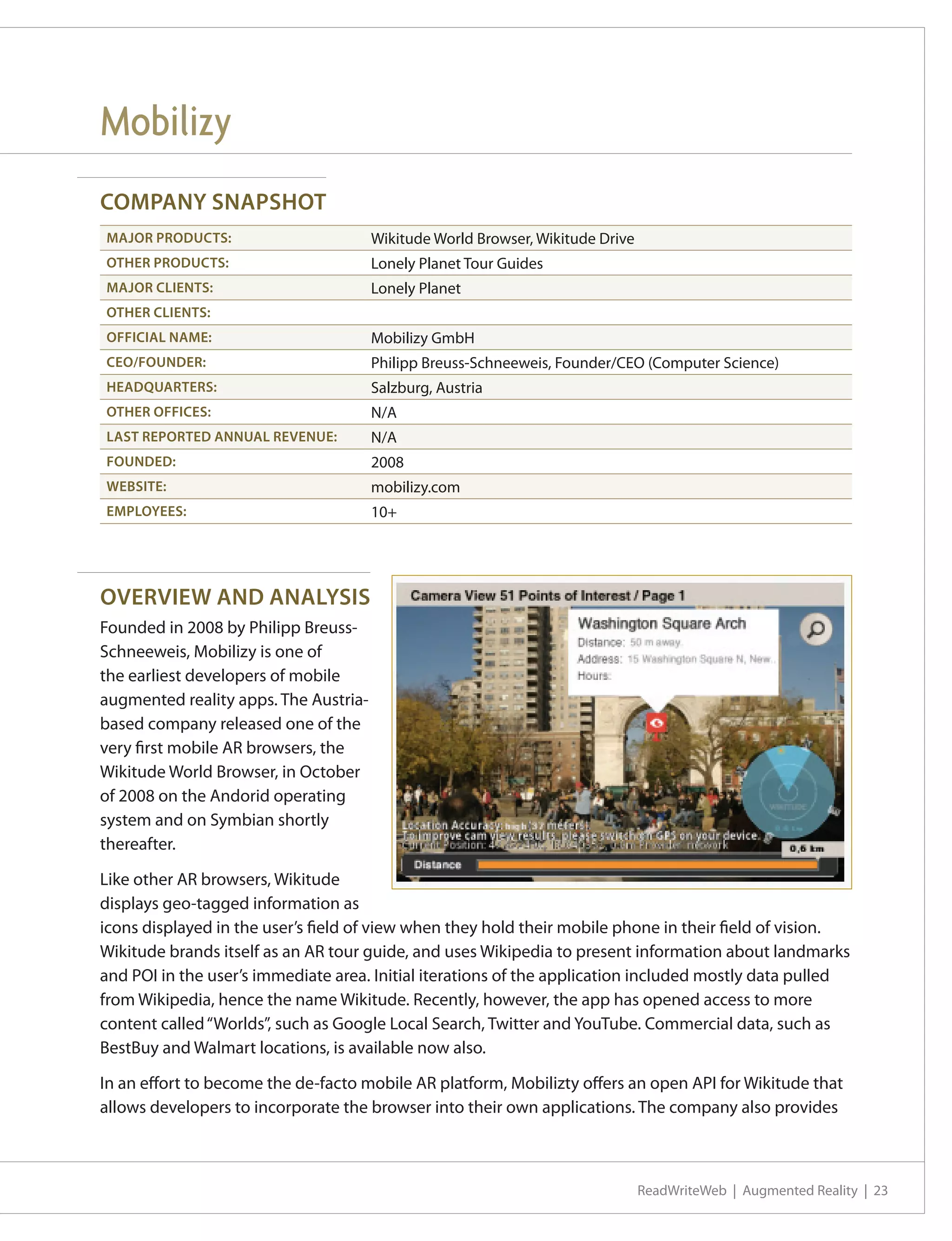 Mobilizy
COMPANY SNAPSHOT
MAJOR PRODUCTS:                        Wikitude World Browser, Wikitude Drive
OTHER PRODUCTS:                        Lonely Planet Tour Guides
MAJOR CLIENTS:                         Lonely Planet
OTHER CLIENTS:
OFFICIAL NAME:                         Mobilizy GmbH
CEO/FOUNDER:                           Philipp Breuss-Schneeweis, Founder/CEO (Computer Science)
HEADQUARTERS:                          Salzburg, Austria
OTHER OFFICES:                         N/A
LAST REPORTED ANNUAL REVENUE:          N/A
FOUNDED:                               2008
WEBSITE:                               mobilizy.com
EMPLOYEES:                             10+




OVERVIEW AND ANALYSIS
Founded in 2008 by Philipp Breuss-
Schneeweis, Mobilizy is one of
the earliest developers of mobile
augmented reality apps. The Austria-
based company released one of the
very first mobile AR browsers, the
Wikitude World Browser, in October
of 2008 on the Andorid operating
system and on Symbian shortly
thereafter.

Like other AR browsers, Wikitude
displays geo-tagged information as
icons displayed in the user’s field of view when they hold their mobile phone in their field of vision.
Wikitude brands itself as an AR tour guide, and uses Wikipedia to present information about landmarks
and POI in the user’s immediate area. Initial iterations of the application included mostly data pulled
from Wikipedia, hence the name Wikitude. Recently, however, the app has opened access to more
content called “Worlds”, such as Google Local Search, Twitter and YouTube. Commercial data, such as
BestBuy and Walmart locations, is available now also.

In an effort to become the de-facto mobile AR platform, Mobilizty offers an open API for Wikitude that
allows developers to incorporate the browser into their own applications. The company also provides



                                                                                ReadWriteWeb | Augmented Reality | 23
 