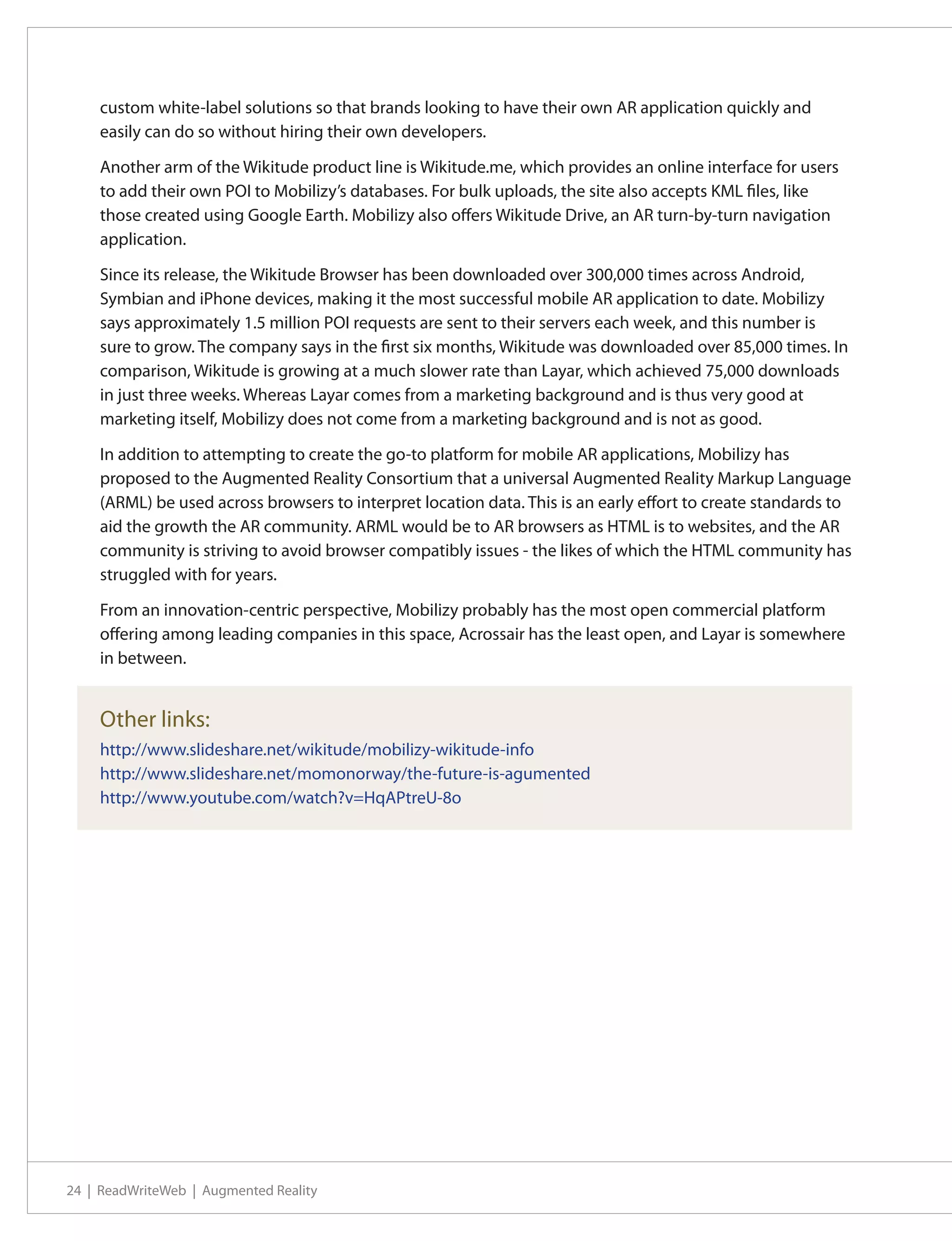 custom white-label solutions so that brands looking to have their own AR application quickly and
    easily can do so without hiring their own developers.

    Another arm of the Wikitude product line is Wikitude.me, which provides an online interface for users
    to add their own POI to Mobilizy’s databases. For bulk uploads, the site also accepts KML files, like
    those created using Google Earth. Mobilizy also offers Wikitude Drive, an AR turn-by-turn navigation
    application.

    Since its release, the Wikitude Browser has been downloaded over 300,000 times across Android,
    Symbian and iPhone devices, making it the most successful mobile AR application to date. Mobilizy
    says approximately 1.5 million POI requests are sent to their servers each week, and this number is
    sure to grow. The company says in the first six months, Wikitude was downloaded over 85,000 times. In
    comparison, Wikitude is growing at a much slower rate than Layar, which achieved 75,000 downloads
    in just three weeks. Whereas Layar comes from a marketing background and is thus very good at
    marketing itself, Mobilizy does not come from a marketing background and is not as good.

    In addition to attempting to create the go-to platform for mobile AR applications, Mobilizy has
    proposed to the Augmented Reality Consortium that a universal Augmented Reality Markup Language
    (ARML) be used across browsers to interpret location data. This is an early effort to create standards to
    aid the growth the AR community. ARML would be to AR browsers as HTML is to websites, and the AR
    community is striving to avoid browser compatibly issues - the likes of which the HTML community has
    struggled with for years.

    From an innovation-centric perspective, Mobilizy probably has the most open commercial platform
    offering among leading companies in this space, Acrossair has the least open, and Layar is somewhere
    in between.


    Other links:
    http://www.slideshare.net/wikitude/mobilizy-wikitude-info
    http://www.slideshare.net/momonorway/the-future-is-agumented
    http://www.youtube.com/watch?v=HqAPtreU-8o




24 | ReadWriteWeb | Augmented Reality
 