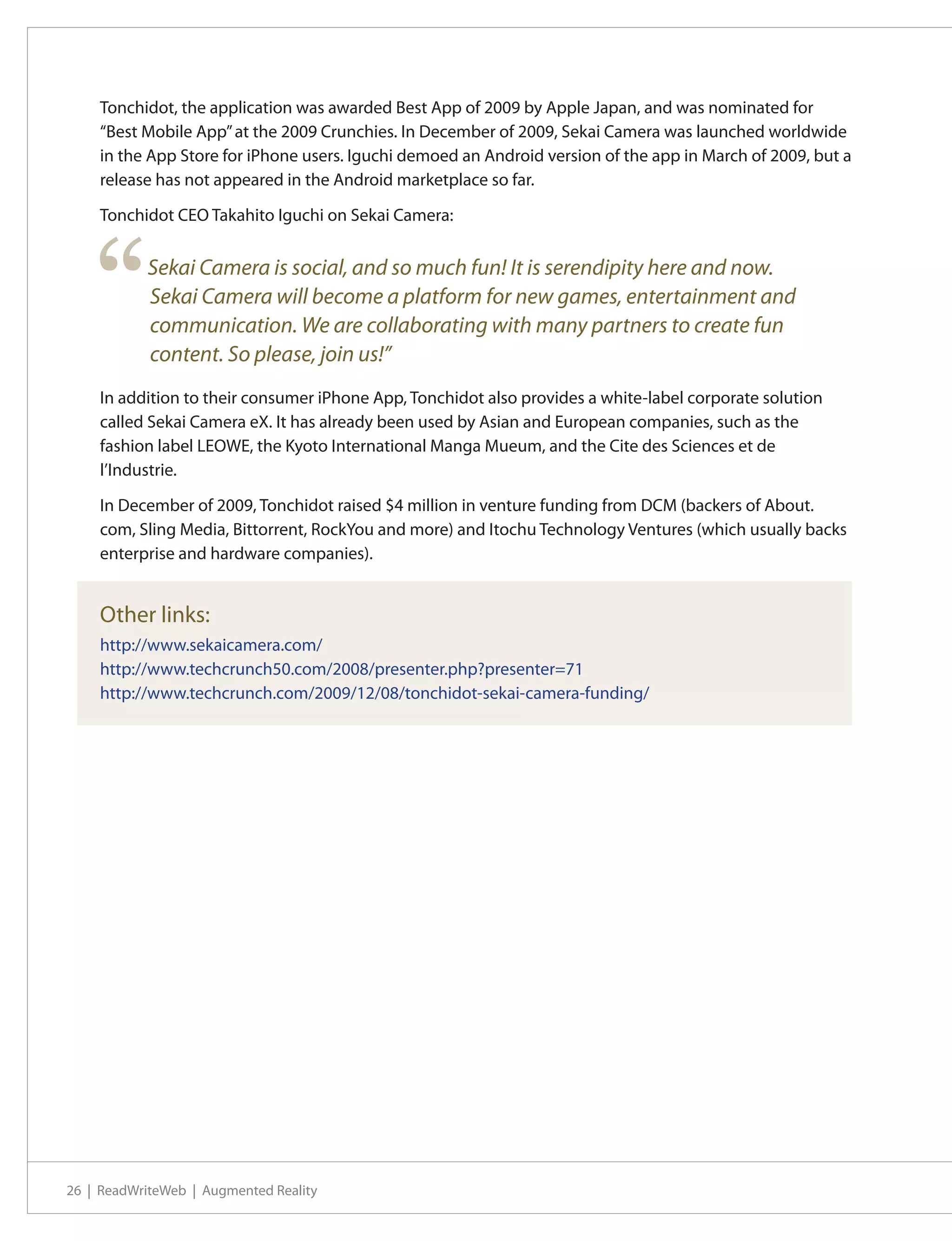 Tonchidot, the application was awarded Best App of 2009 by Apple Japan, and was nominated for
    “Best Mobile App” at the 2009 Crunchies. In December of 2009, Sekai Camera was launched worldwide
    in the App Store for iPhone users. Iguchi demoed an Android version of the app in March of 2009, but a
    release has not appeared in the Android marketplace so far.

    Tonchidot CEO Takahito Iguchi on Sekai Camera:




    “      Sekai Camera is social, and so much fun! It is serendipity here and now.
           Sekai Camera will become a platform for new games, entertainment and
           communication. We are collaborating with many partners to create fun
           content. So please, join us!”
    In addition to their consumer iPhone App, Tonchidot also provides a white-label corporate solution
    called Sekai Camera eX. It has already been used by Asian and European companies, such as the
    fashion label LEOWE, the Kyoto International Manga Mueum, and the Cite des Sciences et de
    l’Industrie.

    In December of 2009, Tonchidot raised $4 million in venture funding from DCM (backers of About.
    com, Sling Media, Bittorrent, RockYou and more) and Itochu Technology Ventures (which usually backs
    enterprise and hardware companies).


    Other links:
    http://www.sekaicamera.com/
    http://www.techcrunch50.com/2008/presenter.php?presenter=71
    http://www.techcrunch.com/2009/12/08/tonchidot-sekai-camera-funding/




26 | ReadWriteWeb | Augmented Reality
 