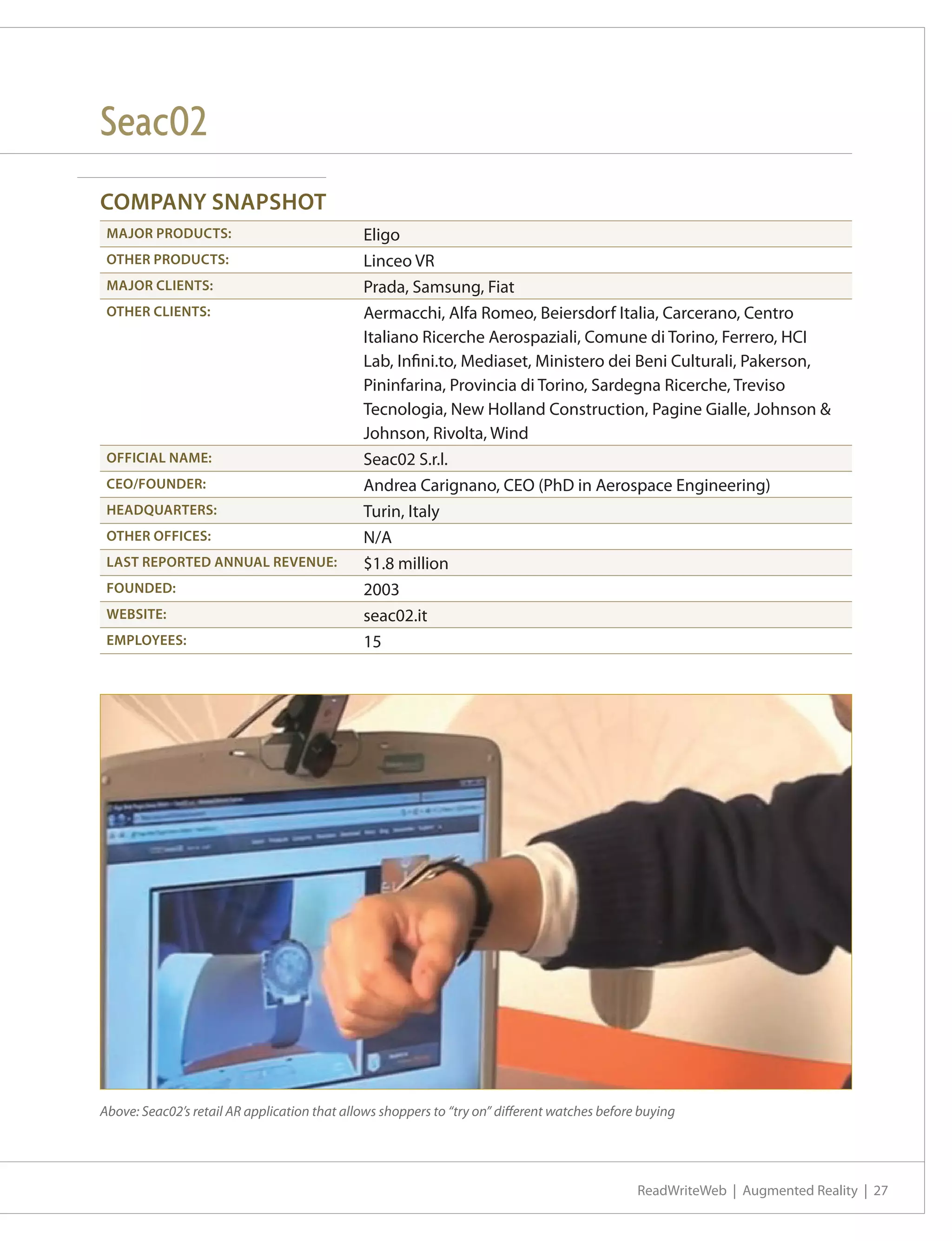 Seac02
COMPANY SNAPSHOT
 MAJOR PRODUCTS:                              Eligo
 OTHER PRODUCTS:                              Linceo VR
 MAJOR CLIENTS:                               Prada, Samsung, Fiat
 OTHER CLIENTS:                               Aermacchi, Alfa Romeo, Beiersdorf Italia, Carcerano, Centro
                                              Italiano Ricerche Aerospaziali, Comune di Torino, Ferrero, HCI
                                              Lab, Infini.to, Mediaset, Ministero dei Beni Culturali, Pakerson,
                                              Pininfarina, Provincia di Torino, Sardegna Ricerche, Treviso
                                              Tecnologia, New Holland Construction, Pagine Gialle, Johnson &
                                              Johnson, Rivolta, Wind
 OFFICIAL NAME:                               Seac02 S.r.l.
 CEO/FOUNDER:                                 Andrea Carignano, CEO (PhD in Aerospace Engineering)
 HEADQUARTERS:                                Turin, Italy
 OTHER OFFICES:                               N/A
 LAST REPORTED ANNUAL REVENUE:                $1.8 million
 FOUNDED:                                     2003
 WEBSITE:                                     seac02.it
 EMPLOYEES:                                   15




Above: Seac02’s retail AR application that allows shoppers to “try on” different watches before buying




                                                                                               ReadWriteWeb | Augmented Reality | 27
 