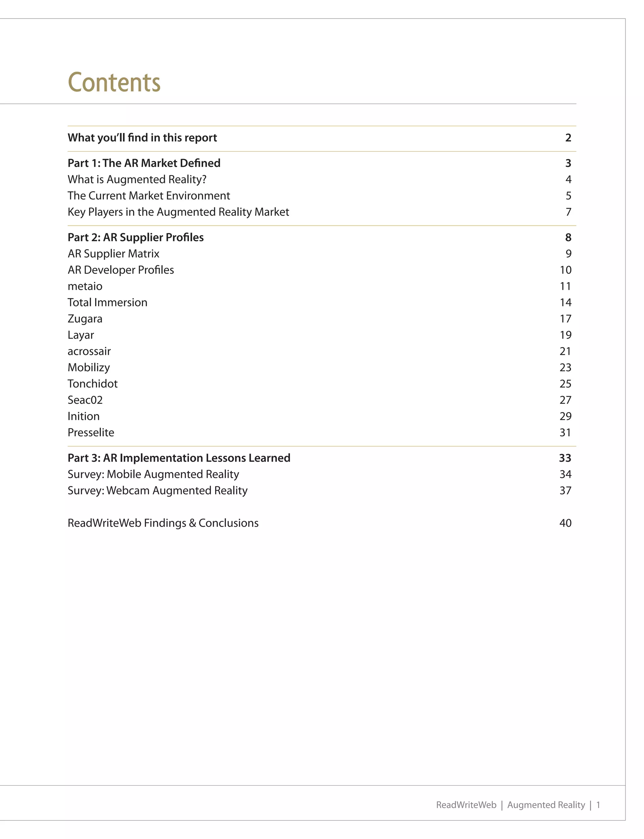 Contents
What you’ll find in this report	                                           2

Part 1: The AR Market Defined	                                             3
What is Augmented Reality?	                                                4
The Current Market Environment	                                            5
Key Players in the Augmented Reality Market	                               7

Part 2: AR Supplier Profiles	                                             8
AR Supplier Matrix	                                                       9
AR Developer Profiles	                                                   10
metaio		                                                                 11
Total Immersion	                                                         14
Zugara		                                                                 17
Layar			                                                                 19
acrossair		                                                              21
Mobilizy		                                                               23
Tonchidot	                                                               25
Seac02		                                                                 27
Inition		                                                                29
Presselite	                                                              31

Part 3: AR Implementation Lessons Learned	                               33
Survey: Mobile Augmented Reality 	                                       34
Survey: Webcam Augmented Reality	                                        37

ReadWriteWeb Findings & Conclusions	                                     40




                                               ReadWriteWeb | Augmented Reality | 1
 