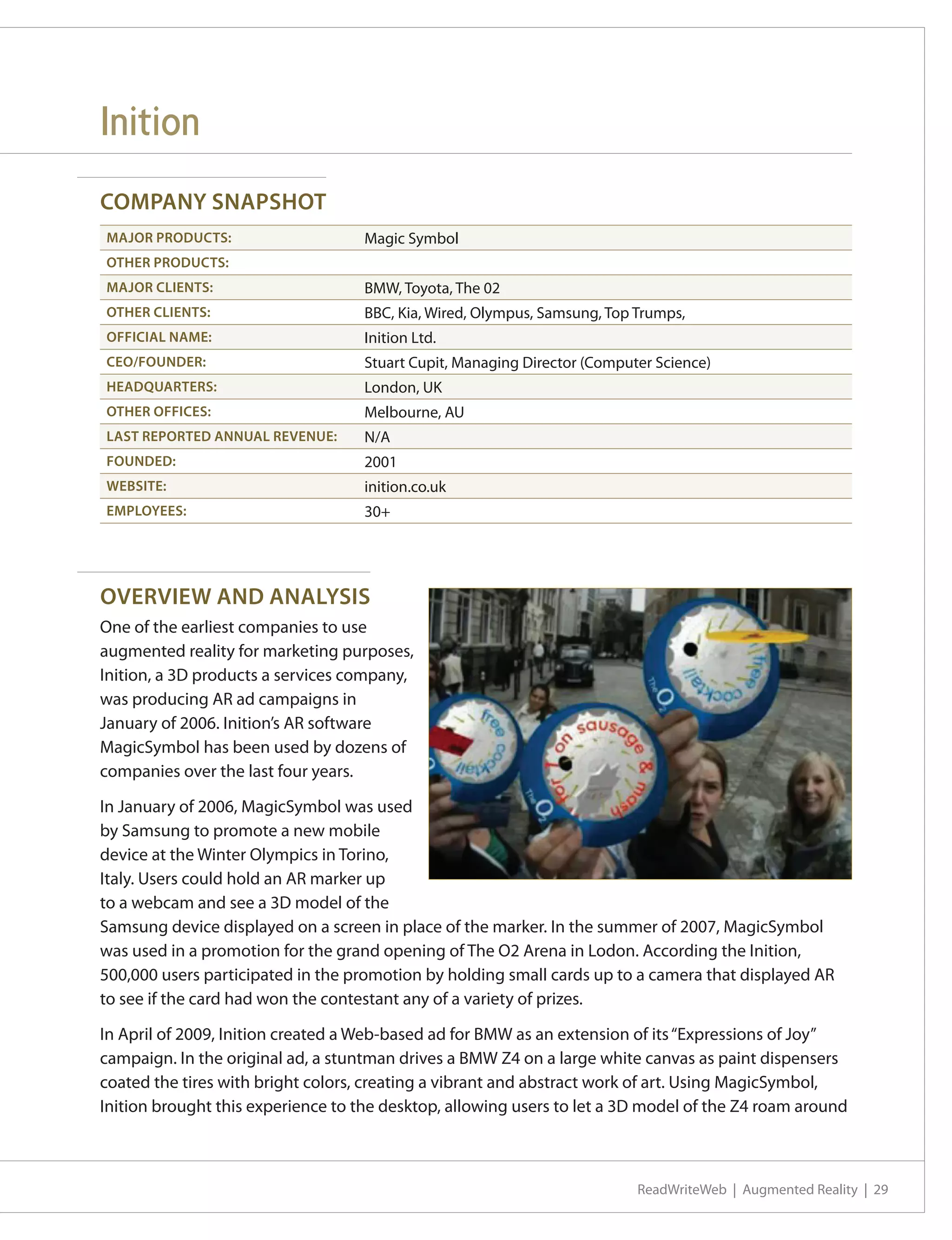 Inition
COMPANY SNAPSHOT
MAJOR PRODUCTS:                     Magic Symbol
OTHER PRODUCTS:
MAJOR CLIENTS:                      BMW, Toyota, The 02
OTHER CLIENTS:                      BBC, Kia, Wired, Olympus, Samsung, Top Trumps,
OFFICIAL NAME:                      Inition Ltd.
CEO/FOUNDER:                        Stuart Cupit, Managing Director (Computer Science)
HEADQUARTERS:                       London, UK
OTHER OFFICES:                      Melbourne, AU
LAST REPORTED ANNUAL REVENUE:       N/A
FOUNDED:                            2001
WEBSITE:                            inition.co.uk
EMPLOYEES:                          30+




OVERVIEW AND ANALYSIS
One of the earliest companies to use
augmented reality for marketing purposes,
Inition, a 3D products a services company,
was producing AR ad campaigns in
January of 2006. Inition’s AR software
MagicSymbol has been used by dozens of
companies over the last four years.

In January of 2006, MagicSymbol was used
by Samsung to promote a new mobile
device at the Winter Olympics in Torino,
Italy. Users could hold an AR marker up
to a webcam and see a 3D model of the
Samsung device displayed on a screen in place of the marker. In the summer of 2007, MagicSymbol
was used in a promotion for the grand opening of The O2 Arena in Lodon. According the Inition,
500,000 users participated in the promotion by holding small cards up to a camera that displayed AR
to see if the card had won the contestant any of a variety of prizes.

In April of 2009, Inition created a Web-based ad for BMW as an extension of its “Expressions of Joy”
campaign. In the original ad, a stuntman drives a BMW Z4 on a large white canvas as paint dispensers
coated the tires with bright colors, creating a vibrant and abstract work of art. Using MagicSymbol,
Inition brought this experience to the desktop, allowing users to let a 3D model of the Z4 roam around



                                                                           ReadWriteWeb | Augmented Reality | 29
 