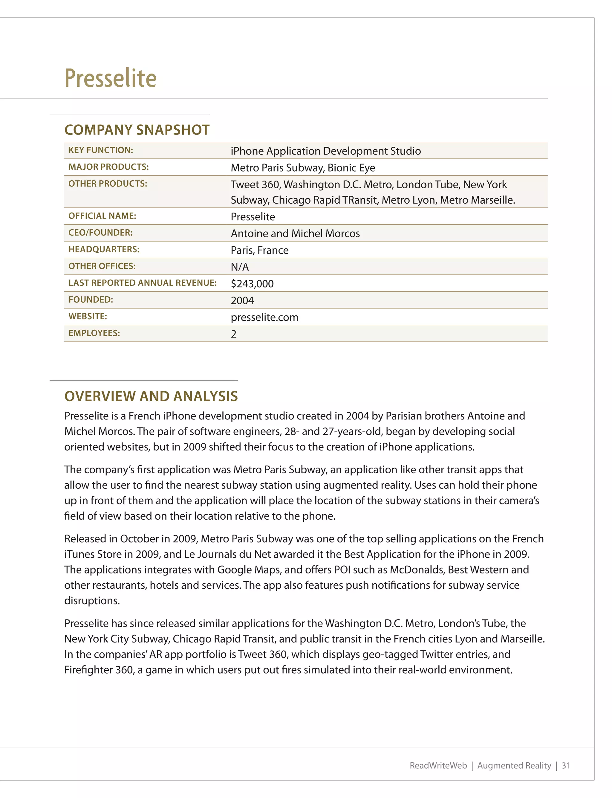 Presselite
COMPANY SNAPSHOT
KEY FUNCTION:                       iPhone Application Development Studio
MAJOR PRODUCTS:                     Metro Paris Subway, Bionic Eye
OTHER PRODUCTS:                     Tweet 360, Washington D.C. Metro, London Tube, New York
                                    Subway, Chicago Rapid TRansit, Metro Lyon, Metro Marseille.
OFFICIAL NAME:                      Presselite
CEO/FOUNDER:                        Antoine and Michel Morcos
HEADQUARTERS:                       Paris, France
OTHER OFFICES:                      N/A
LAST REPORTED ANNUAL REVENUE:       $243,000
FOUNDED:                            2004
WEBSITE:                            presselite.com
EMPLOYEES:                          2




OVERVIEW AND ANALYSIS
Presselite is a French iPhone development studio created in 2004 by Parisian brothers Antoine and
Michel Morcos. The pair of software engineers, 28- and 27-years-old, began by developing social
oriented websites, but in 2009 shifted their focus to the creation of iPhone applications.

The company’s first application was Metro Paris Subway, an application like other transit apps that
allow the user to find the nearest subway station using augmented reality. Uses can hold their phone
up in front of them and the application will place the location of the subway stations in their camera’s
field of view based on their location relative to the phone.

Released in October in 2009, Metro Paris Subway was one of the top selling applications on the French
iTunes Store in 2009, and Le Journals du Net awarded it the Best Application for the iPhone in 2009.
The applications integrates with Google Maps, and offers POI such as McDonalds, Best Western and
other restaurants, hotels and services. The app also features push notifications for subway service
disruptions.

Presselite has since released similar applications for the Washington D.C. Metro, London’s Tube, the
New York City Subway, Chicago Rapid Transit, and public transit in the French cities Lyon and Marseille.
In the companies’ AR app portfolio is Tweet 360, which displays geo-tagged Twitter entries, and
Firefighter 360, a game in which users put out fires simulated into their real-world environment.




                                                                           ReadWriteWeb | Augmented Reality | 31
 