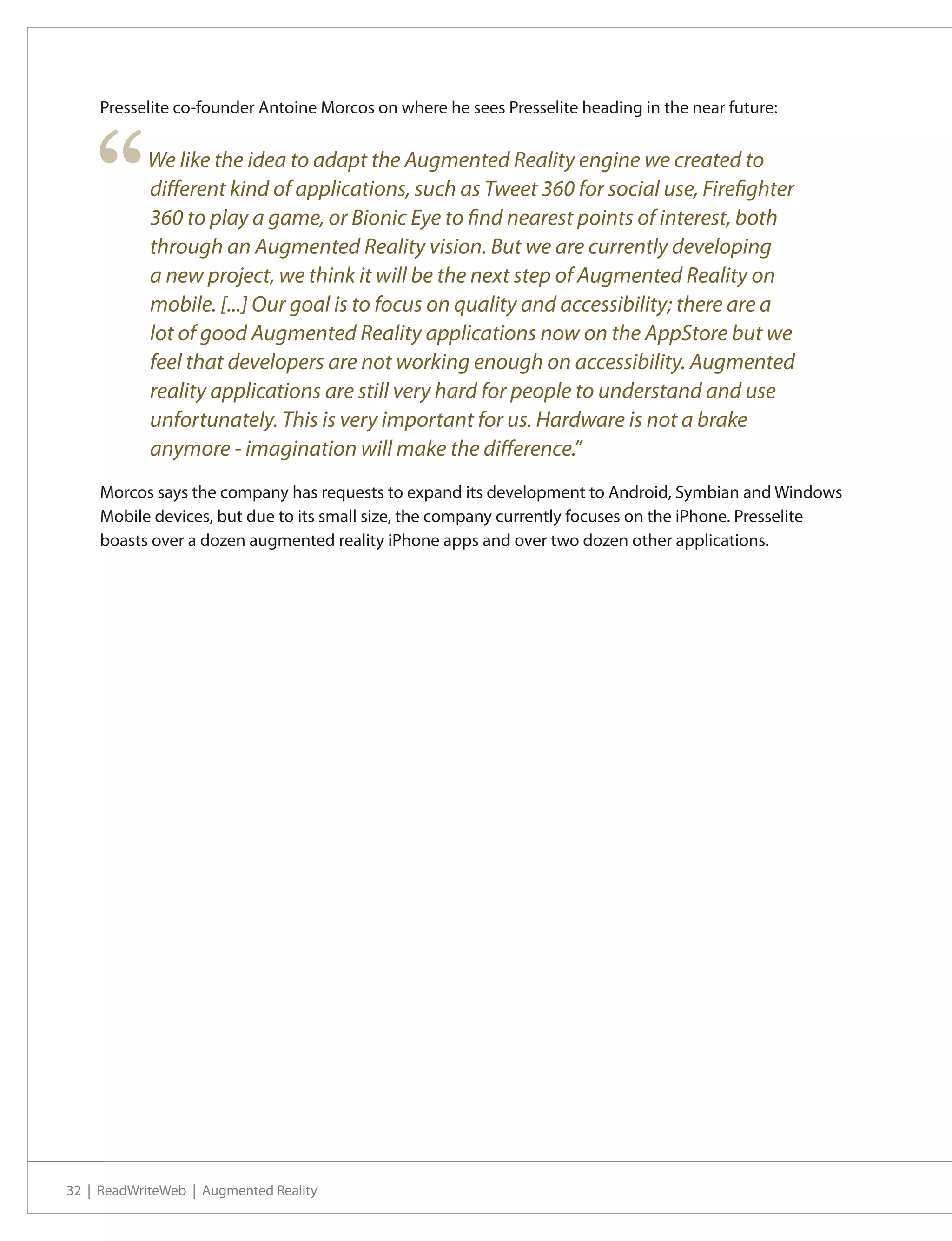 Presselite co-founder Antoine Morcos on where he sees Presselite heading in the near future:




    “      We like the idea to adapt the Augmented Reality engine we created to
           different kind of applications, such as Tweet 360 for social use, Firefighter
           360 to play a game, or Bionic Eye to find nearest points of interest, both
           through an Augmented Reality vision. But we are currently developing
           a new project, we think it will be the next step of Augmented Reality on
           mobile. [...] Our goal is to focus on quality and accessibility; there are a
           lot of good Augmented Reality applications now on the AppStore but we
           feel that developers are not working enough on accessibility. Augmented
           reality applications are still very hard for people to understand and use
           unfortunately. This is very important for us. Hardware is not a brake
           anymore - imagination will make the difference.”
    Morcos says the company has requests to expand its development to Android, Symbian and Windows
    Mobile devices, but due to its small size, the company currently focuses on the iPhone. Presselite
    boasts over a dozen augmented reality iPhone apps and over two dozen other applications.




32 | ReadWriteWeb | Augmented Reality
 