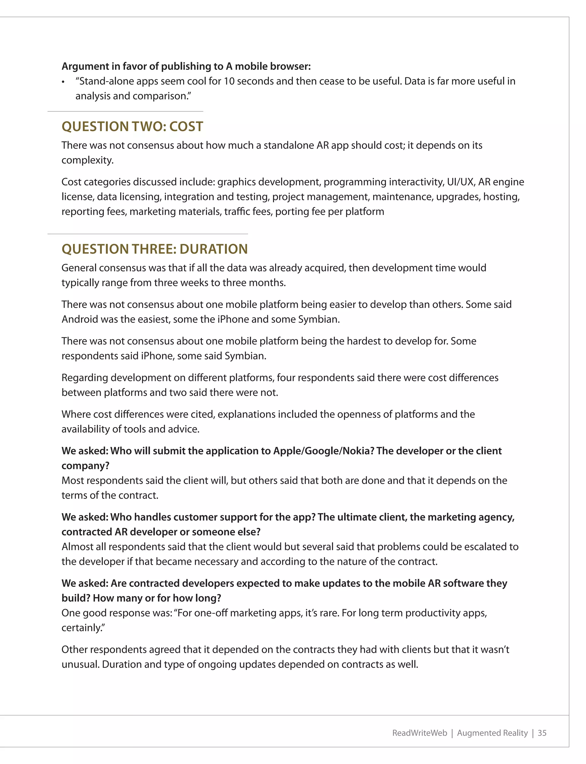 Argument in favor of publishing to A mobile browser:
•	 “Stand-alone apps seem cool for 10 seconds and then cease to be useful. Data is far more useful in
   analysis and comparison.”

QUESTION TWO: COST
There was not consensus about how much a standalone AR app should cost; it depends on its
complexity.

Cost categories discussed include: graphics development, programming interactivity, UI/UX, AR engine
license, data licensing, integration and testing, project management, maintenance, upgrades, hosting,
reporting fees, marketing materials, traffic fees, porting fee per platform


QUESTION THREE: DURATION
General consensus was that if all the data was already acquired, then development time would
typically range from three weeks to three months.

There was not consensus about one mobile platform being easier to develop than others. Some said
Android was the easiest, some the iPhone and some Symbian.

There was not consensus about one mobile platform being the hardest to develop for. Some
respondents said iPhone, some said Symbian.

Regarding development on different platforms, four respondents said there were cost differences
between platforms and two said there were not.

Where cost differences were cited, explanations included the openness of platforms and the
availability of tools and advice.

We asked: Who will submit the application to Apple/Google/Nokia? The developer or the client
company?
Most respondents said the client will, but others said that both are done and that it depends on the
terms of the contract.

We asked: Who handles customer support for the app? The ultimate client, the marketing agency,
contracted AR developer or someone else?
Almost all respondents said that the client would but several said that problems could be escalated to
the developer if that became necessary and according to the nature of the contract.

We asked: Are contracted developers expected to make updates to the mobile AR software they
build? How many or for how long?
One good response was: “For one-off marketing apps, it’s rare. For long term productivity apps,
certainly.”

Other respondents agreed that it depended on the contracts they had with clients but that it wasn’t
unusual. Duration and type of ongoing updates depended on contracts as well.




                                                                          ReadWriteWeb | Augmented Reality | 35
 