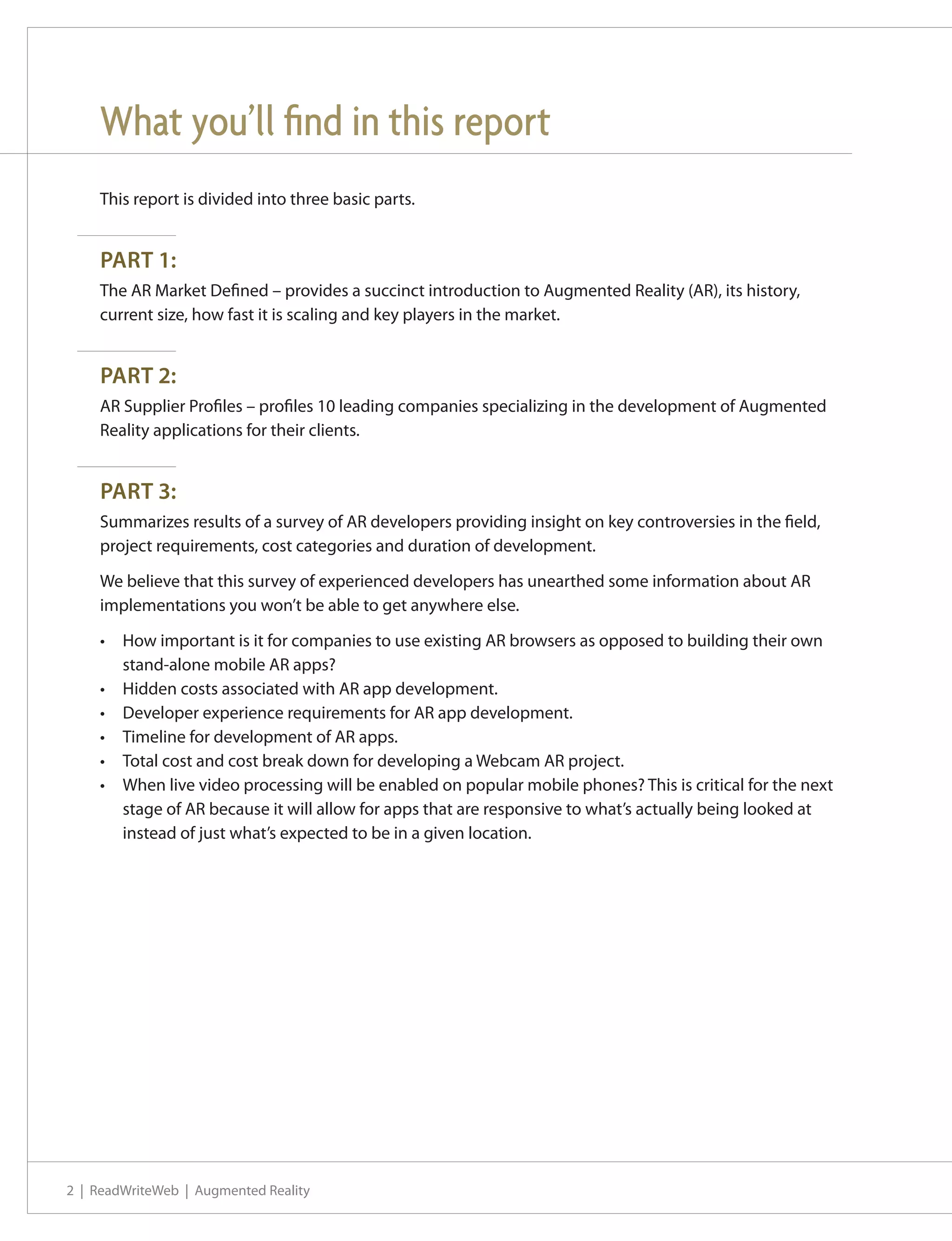 What you’ll find in this report
    This report is divided into three basic parts.


    PART 1:
    The AR Market Defined – provides a succinct introduction to Augmented Reality (AR), its history,
    current size, how fast it is scaling and key players in the market.


    PART 2:
    AR Supplier Profiles – profiles 10 leading companies specializing in the development of Augmented
    Reality applications for their clients.


    PART 3:
    Summarizes results of a survey of AR developers providing insight on key controversies in the field,
    project requirements, cost categories and duration of development.

    We believe that this survey of experienced developers has unearthed some information about AR
    implementations you won’t be able to get anywhere else.

    •	 How important is it for companies to use existing AR browsers as opposed to building their own
       stand-alone mobile AR apps?
    •	 Hidden costs associated with AR app development.
    •	 Developer experience requirements for AR app development.
    •	 Timeline for development of AR apps.
    •	 Total cost and cost break down for developing a Webcam AR project.
    •	 When live video processing will be enabled on popular mobile phones? This is critical for the next
       stage of AR because it will allow for apps that are responsive to what’s actually being looked at
       instead of just what’s expected to be in a given location.




2 | ReadWriteWeb | Augmented Reality
 